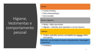Higiene,
Vestimentas e
comportamento
pessoal
Unhas:
• Curtas e limpas;
• Sem unhas postiças;
• Sem esmalte.
Barba e Bigodes:
• Barba – Não é permitida;
• Bigodes – tolerado, bem aparados e uso de máscara.
Cabelos:
• Limpos, aparados, presos e protegidos por toucas, redes
e/ou gorros.
Adornos, uso de loções de barba, desodorantes, maquiagem
e perfumes:
• Proibidos!
24
 