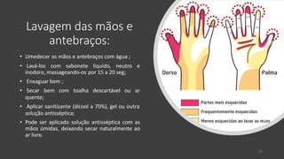 Lavagem das mãos e
antebraços:
• Umedecer as mãos e antebraços com água ;
• Lavá-los com sabonete líquido, neutro e
inodoro, massageando-os por 15 a 20 seg;
• Enxaguar bem ;
• Secar bem com toalha descartável ou ar
quente;
• Aplicar sanitizante (álcool a 70%), gel ou outra
solução antisséptica;
• Pode ser aplicado solução antisséptica com as
mãos úmidas, deixando secar naturalmente ao
ar livre.
26
 