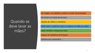 Quando se
deve lavar as
mãos?
Ao chegar ao trabalho e entrar no setor de produção;
Ao iniciar ou trocar de serviço;
Depois de utilizar o sanitário;
Após tossir e espirrar, coçar ou colocar as mãos no rosto;
Após recolher e dispensar lixos;
Depois de trabalhos de limpeza;
Sempre que necessário.....
27
 