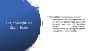 Higienização de
Superfícies
• Prevenção da “contaminação cruzada”
• Transferência de microrganismos de
um alimento contaminado para outro
alimento, por meio de utensílios,
móveis, equipamentos,
manipuladores ou quaisquer objetos
ou superfícies contaminadas.
 