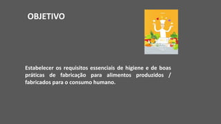 OBJETIVO
Estabelecer os requisitos essenciais de higiene e de boas
práticas de fabricação para alimentos produzidos /
fabricados para o consumo humano.
 
