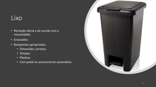 Lixo
• Remoção diária e de acordo com a
necessidade;
• Ensacados;
• Recipientes apropriados:
• Dimensões corretas;
• Tampas;
• Plástico;
• Com pedal ou acionamento automático.
33
 