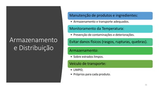 Armazenamento
e Distribuição
Manutenção de produtos e ingredientes:
• Armazenamento e transporte adequados.
Monitoramento da Temperatura:
• Prevenção de contaminações e deteriorações.
Evitar danos físicos (rasgos, rupturas, quebras).
Armazenamento:
• Sobre estrados limpos.
Veículo de transporte:
• LIMPO;
• Próprios para cada produto.
35
 
