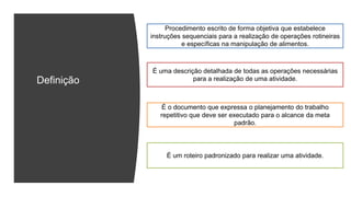 Definição
Procedimento escrito de forma objetiva que estabelece
instruções sequenciais para a realização de operações rotineiras
e específicas na manipulação de alimentos.
É o documento que expressa o planejamento do trabalho
repetitivo que deve ser executado para o alcance da meta
padrão.
É uma descrição detalhada de todas as operações necessárias
para a realização de uma atividade.
É um roteiro padronizado para realizar uma atividade.
 