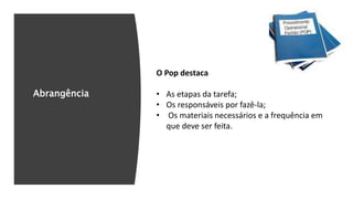 Abrangência
O Pop destaca
• As etapas da tarefa;
• Os responsáveis por fazê-la;
• Os materiais necessários e a frequência em
que deve ser feita.
 
