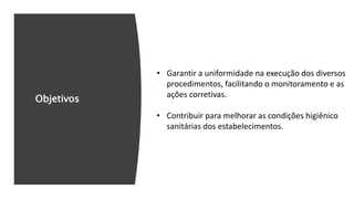 Objetivos
• Garantir a uniformidade na execução dos diversos
procedimentos, facilitando o monitoramento e as
ações corretivas.
• Contribuir para melhorar as condições higiênico
sanitárias dos estabelecimentos.
 