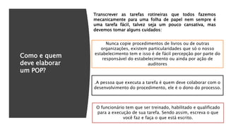 Como e quem
deve elaborar
um POP?
Nunca copie procedimentos de livros ou de outras
organizações, existem particularidades que só o nosso
estabelecimento tem e isso é de fácil percepção por parte do
responsável do estabelecimento ou ainda por ação de
auditores
.A pessoa que executa a tarefa é quem deve colaborar com o
desenvolvimento do procedimento, ele é o dono do processo.
O funcionário tem que ser treinado, habilitado e qualificado
para a execução de sua tarefa. Sendo assim, escreva o que
você faz e faça o que está escrito.
Transcrever as tarefas rotineiras que todos fazemos
mecanicamente para uma folha de papel nem sempre é
uma tarefa fácil, talvez seja um pouco cansativa, mas
devemos tomar alguns cuidados:
 