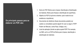 1. Nome do POP (Rotina para Limpeza, Desinfecção e Esterilização
de materiais, Rotina para limpeza e desinfecção de superfícies).
2. Objetivo do POP (A quê ele se destina, qual a razão da sua
existência e importância).
3. Documentos de referência (Quais documentos poderão ser
usados ou consultados quando alguém for usar ou seguir o POP?
Podem ser Manuais, outros Pops, Códigos, etc.).
4. Local de aplicação (Aonde se aplica aquele POP? Por exemplo,
na CME, se for um POP de Rotina para Limpeza, desinfecção e
esterilização de materiais).
Os principais passos para se
elaborar um POP, são:
 