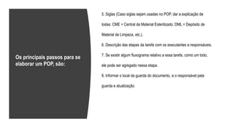 5. Siglas (Caso siglas sejam usadas no POP, dar a explicação de
todas: CME = Central de Material Esterilizado; DML = Depósito de
Material de Limpeza, etc.).
6. Descrição das etapas da tarefa com os executantes e responsáveis.
7. Se existir algum fluxograma relativo a essa tarefa, como um todo,
ele pode ser agregado nessa etapa.
8. Informar o local de guarda do documento, e o responsável pela
guarda e atualização.
Os principais passos para se
elaborar um POP, são:
 