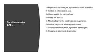 1 – Higienização das instalações, equipamentos, móveis e utensílios.
2 – Controle da potabilidade da água.
3 – Higiene e saúde dos manipuladores.
4 – Manejo dos resíduos.
5 – Manutenção preventiva e calibração dos equipamentos.
6 – Controle integrado de vetores e pragas urbanas.
7 – Seleção das matérias primas, ingredientes e embalagens.
8 – Programa de recolhimento de alimentos.
Constituintes dos
POPs:
 
