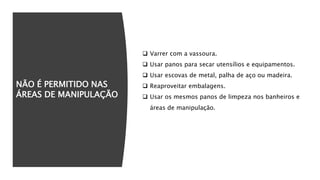 NÃO É PERMITIDO NAS
ÁREAS DE MANIPULAÇÃO
 Varrer com a vassoura.
 Usar panos para secar utensílios e equipamentos.
 Usar escovas de metal, palha de aço ou madeira.
 Reaproveitar embalagens.
 Usar os mesmos panos de limpeza nos banheiros e
áreas de manipulação.
 