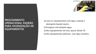 PROCEDIMENTO
OPERACIONAL PADRÃO
PARA HIGIENIZAÇÃO DE
EQUIPAMENTOS
 Lavar os equipamentos com água, esponja e
detergente líquido neutro.
 Enxaguar com bastante água.
 Nos equipamentos de inox, passar álcool 70.
 Nos equipamentos plásticos, usar água sanitária.
 