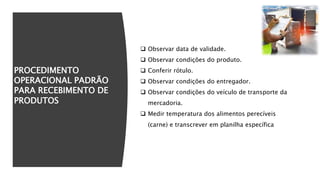 PROCEDIMENTO
OPERACIONAL PADRÃO
PARA RECEBIMENTO DE
PRODUTOS
 Observar data de validade.
 Observar condições do produto.
 Conferir rótulo.
 Observar condições do entregador.
 Observar condições do veículo de transporte da
mercadoria.
 Medir temperatura dos alimentos perecíveis
(carne) e transcrever em planilha específica
 