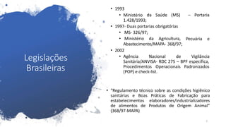 Legislações
Brasileiras
5
da Saúde (MS) – Portaria
• 1993
• Ministério
1.428/1993;
• 1997- Duas portarias obrigatórias
• MS- 326/97;
Pecuária e
• Ministério da Agricultura,
Abastecimento/MAPA- 368/97;
• 2002
• Agência Nacional de Vigilância
Sanitária/ANVISA- RDC 275 – BPF específica,
Procedimentos Operacionais Padronizados
(POP) e check-list.
• “Regulamento técnico sobre as condições higiênico
sanitárias e Boas Práticas de Fabricação para
estabelecimentos elaboradores/industrializadores
de alimentos de Produtos de Origem Animal”
(368/97-MAPA)
 