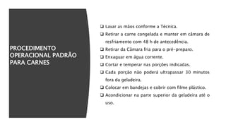 PROCEDIMENTO
OPERACIONAL PADRÃO
PARA CARNES
 Lavar as mãos conforme a Técnica.
 Retirar a carne congelada e manter em câmara de
resfriamento com 48 h de antecedência.
 Retirar da Câmara fria para o pré-preparo.
 Enxaguar em água corrente.
 Cortar e temperar nas porções indicadas.
 Cada porção não poderá ultrapassar 30 minutos
fora da geladeira.
 Colocar em bandejas e cobrir com filme plástico.
 Acondicionar na parte superior da geladeira até o
uso.
 