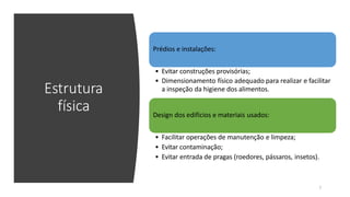 Estrutura
física
Prédios e instalações:
• Evitar construções provisórias;
• Dimensionamento físico adequado para realizar e facilitar
a inspeção da higiene dos alimentos.
Design dos edifícios e materiais usados:
7
• Facilitar operações de manutenção e limpeza;
• Evitar contaminação;
• Evitar entrada de pragas (roedores, pássaros, insetos).
 