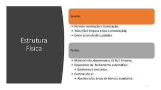 Estrutura
Física
Janelas:
• Permitir ventilação e iluminação;
• Telas (fácil limpeza e boa conservação);
• Evitar acúmulo de sujidades.
Portas:
9
• Material não absorvente e de fácil limpeza;
• Dispositivo de fechamento automático:
• Banheiros e vestiários.
• Cortinas de ar:
• Abertas e/ou áreas de trânsito constante.
 
