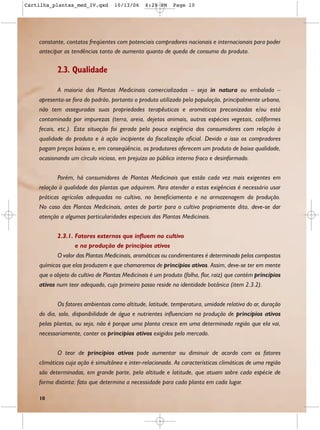 Cartilha_plantas_med_IV.qxd        10/13/06    6:28 PM     Page 10




    constante, contatos freqüentes com potenciais compradores nacionais e internacionais para poder
    antecipar as tendências tanto de aumento quanto de queda de consumo do produto.

           2.3. Qualidade

           A maioria das Plantas Medicinais comercializadas – seja in natura ou embalada –
    apresenta-se fora do padrão, portanto o produto utilizado pela população, principalmente urbana,
    não tem asseguradas suas propriedades terapêuticas e aromáticas preconizadas e/ou está
    contaminada por impurezas (terra, areia, dejetos animais, outras espécies vegetais, coliformes
    fecais, etc.). Esta situação foi gerada pela pouca exigência dos consumidores com relação à
    qualidade do produto e à ação incipiente da fiscalização oficial. Devido a isso os compradores
    pagam preços baixos e, em conseqüência, os produtores oferecem um produto de baixa qualidade,
    ocasionando um círculo vicioso, em prejuízo ao público interno fraco e desinformado.


           Porém, há consumidores de Plantas Medicinais que estão cada vez mais exigentes em
    relação à qualidade das plantas que adquirem. Para atender a estas exigências é necessário usar
    práticas agrícolas adequadas no cultivo, no beneficiamento e na armazenagem da produção.
    No caso das Plantas Medicinais, antes de partir para o cultivo propriamente dito, deve-se dar
    atenção a algumas particularidades especiais das Plantas Medicinais.


           2.3.1. Fatores externos que influem no cultivo
                  e na produção de princípios ativos
           O valor das Plantas Medicinais, aromáticas ou condimentares é determinado pelos compostos
    químicos que elas produzem e que chamaremos de princípios ativos. Assim, deve-se ter em mente
    que o objeto do cultivo de Plantas Medicinais é um produto (folha, flor, raiz) que contém princípios
    ativos num teor adequado, cujo primeiro passo reside na identidade botânica (item 2.3.2).


           Os fatores ambientais como altitude, latitude, temperatura, umidade relativa do ar, duração
    do dia, solo, disponibilidade de água e nutrientes influenciam na produção de princípios ativos
    pelas plantas, ou seja, não é porque uma planta cresce em uma determinada região que ela vai,
    necessariamente, conter os princípios ativos exigidos pelo mercado.


           O teor de princípios ativos pode aumentar ou diminuir de acordo com os fatores
    climáticos cuja ação é simultânea e inter-relacionada. As características climáticas de uma região
    são determinadas, em grande parte, pela altitude e latitude, que atuam sobre cada espécie de
    forma distinta: fato que determina a necessidade para cada planta em cada lugar.

    10
 