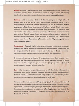 Cartilha_plantas_med_IV.qxd     10/13/06    6:28 PM    Page 11




          Altitude – Altitude é a altura de uma região em relação ao nível do mar. À medida que
          aumenta a altitude, diminui a temperatura (cerca de um grau a cada 200 metros),
          interferindo no desenvolvimento das plantas e na produção de princípios ativos.


          Latitude – Latitude se refere à distância de determinada região em relação à linha do
          Equador, para o Sul ou para o Norte. Numa latitude equivalente, Norte e Sul, o
          comportamento das plantas é diferente. Por exemplo, no caso da trombeteira (Datura
          stramonium e Hyosciamus s.), as plantas cultivadas em latitude Sul são mais ricas em
          alcalóides do que as cultivadas em latitude Norte equivalente. As diferenças estão
          relacionadas, entre outros, à inclinação da terra e à influência das correntes marítimas
          sobre o clima. É devido a estes fatores que, também, algumas espécies originárias do
          hemisfério Norte não florescem ou não frutificam no hemisfério Sul. Exemplos dessas
          espécies são o alecrim (Rosmarinus officinalis), o tomilho (Thymus vulgaris), a erva-
          doce (Pimpinella anisum).


          Temperatura – Para cada espécie existe uma temperatura mínima, uma temperatura
          máxima e uma faixa de temperatura ideal para o seu desenvolvimento. Deve-se saber qual
          é a temperatura ideal de cultivo para cada espécie. Por ex.: no Brasil, a camomila é
          cultivada no inverno; o capim-limão se desenvolve melhor em climas quentes.


          O termoperíodo, ou seja, a diferença de temperatura entre o dia e a noite, é outro
          fenômeno que interfere no desenvolvimento das plantas. Exemplos disso são as plantas
          originárias de clima temperado, que reduzem sua floração quando a diferença da
          temperatura entre o dia e a noite não atinge 7ºC.

          Luz – A luz desempenha um papel fundamental na vida das plantas, influenciando na
          fotossíntese e em outros fenômenos fisiológicos, como crescimento, desenvolvimento e
          forma das plantas. A falta de luminosidade adequada provoca o estiolamento, problema
          comum em sementeiras e viveiros muito adensados ou sombreados.


          As plantas também respondem às modificações, na proporção de luz e escuridão, dentro de
          um ciclo de 24 horas. Este comportamento é chamado fotoperiodismo. Em muitas espécies,
          o fotoperíodo é o responsável pela germinação das sementes, desenvolvimento da planta e
          formação de bulbos ou flores. A hortelã-pimenta (Mentha piperita) é uma planta de dias
          longos com fotoperíodo crítico entre 12 e 14 horas, encontrando tais condições no Sul do
          Brasil, onde ela floresce.

                                                                                               11
 