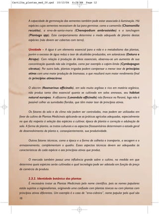 Cartilha_plantas_med_IV.qxd        10/13/06     6:28 PM     Page 12




           A capacidade de germinação das sementes também pode estar associada à iluminação. Há
           espécies cujas sementes necessitam de luz para germinar, como a camomila (Chamomilla
           recutita), a erva-de-santa-maria (Chenopodium ambrosioides) e a tanchagem
           (Plantago spp). Este comportamento determina o modo adequado de plantio destas
           espécies (não devem ser cobertas com terra).

           Umidade – A água é um elemento essencial para a vida e o metabolismo das plantas,
           porém o excesso de água reduz o teor de alcalóides produzidos, em solanáceas (Datura e
           Atropa). Com relação à produção de óleos essenciais, observou-se um aumento de sua
           concentração quando não são irrigadas, como por exemplo o capim-limão (Cymbopogon
           citratus). Por outro lado, plantas irrigadas podem compensar o menor teor de princípios
           ativos com uma maior produção de biomassa, o que resultará num maior rendimento final
           de princípios ativos/área.

           O alecrim (Rosmarinus officinalis), em solo muito argiloso e rico em matéria orgânica,
           não produz tanto óleo essencial quanto se cultivado em solos arenosos, seu hábitat
           natural europeu. A alfazema (Lavandula officinalis) não floresce no Paraná, logo não é
           possível colher as sumidades floridas, que têm maior teor de princípios ativos.

            Os fatores do solo e do clima não podem ser controlados, mas podem ser utilizados em
    favor do cultivo de Plantas Medicinais aplicando-se as práticas agrícolas adequadas, especialmente
    no que diz respeito à seleção das espécies a cultivar, época de plantio e correção e adubação de
    solo. A forma de plantio, os tratos culturais e os aspectos fitossanitários determinam o estado geral
    de desenvolvimento da planta e, conseqüentemente, sua produtividade.

           Outros fatores técnicos, como a época e a forma de colheita e transporte, a secagem e o
    armazenamento, complementam o quadro. Esses aspectos técnicos devem ser adequados às
    características de cada espécie e aos princípios ativos que produz.

          O mercado também possui uma influência grande sobre o cultivo, na medida em que
    determina quais espécies serão cultivadas e qual tecnologia pode ser adotada em função do preço
    de comércio do produto.

            2.3.2. Identidade botânica das plantas
            É necessário tratar as Plantas Medicinais pelo nome científico, pois os nomes populares
    estão sujeitos a regionalismos, originando uma confusão com plantas tóxicas ou com plantas com
    princípios ativos diferentes. Um exemplo é o caso de “erva-cidreira”, nome popular pelo qual são
    12
 