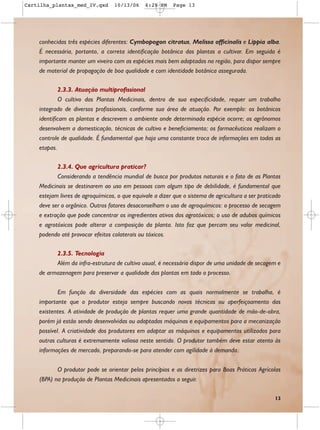 Cartilha_plantas_med_IV.qxd       10/13/06     6:28 PM    Page 13




    conhecidas três espécies diferentes: Cymbopogon citratus, Melissa officinalis e Lippia alba.
    É necessária, portanto, a correta identificação botânica das plantas a cultivar. Em seguida é
    importante manter um viveiro com as espécies mais bem adaptadas na região, para dispor sempre
    de material de propagação de boa qualidade e com identidade botânica assegurada.

            2.3.3. Atuação multiprofissional
            O cultivo das Plantas Medicinais, dentro de sua especificidade, requer um trabalho
    integrado de diversos profissionais, conforme sua área de atuação. Por exemplo: os botânicos
    identificam as plantas e descrevem o ambiente onde determinada espécie ocorre; os agrônomos
    desenvolvem a domesticação, técnicas de cultivo e beneficiamento; os farmacêuticos realizam o
    controle de qualidade. É fundamental que haja uma constante troca de informações em todas as
    etapas.

           2.3.4. Que agricultura praticar?
           Considerando a tendência mundial de busca por produtos naturais e o fato de as Plantas
    Medicinais se destinarem ao uso em pessoas com algum tipo de debilidade, é fundamental que
    estejam livres de agroquímicos, o que equivale a dizer que o sistema de agricultura a ser praticado
    deve ser o orgânico. Outros fatores desaconselham o uso de agroquímicos: o processo de secagem
    e extração que pode concentrar os ingredientes ativos dos agrotóxicos; o uso de adubos químicos
    e agrotóxicos pode alterar a composição da planta. Isto faz que percam seu valor medicinal,
    podendo até provocar efeitos colaterais ou tóxicos.

          2.3.5. Tecnologia
          Além da infra-estrutura de cultivo usual, é necessário dispor de uma unidade de secagem e
    de armazenagem para preservar a qualidade das plantas em todo o processo.


            Em função da diversidade das espécies com as quais normalmente se trabalha, é
    importante que o produtor esteja sempre buscando novas técnicas ou aperfeiçoamento das
    existentes. A atividade de produção de plantas requer uma grande quantidade de mão-de-obra,
    porém já estão sendo desenvolvidas ou adaptadas máquinas e equipamentos para a mecanização
    possível. A criatividade dos produtores em adaptar as máquinas e equipamentos utilizados para
    outras culturas é extremamente valiosa neste sentido. O produtor também deve estar atento às
    informações de mercado, preparando-se para atender com agilidade à demanda.


           O produtor pode se orientar pelos princípios e as diretrizes para Boas Práticas Agrícolas
    (BPA) na produção de Plantas Medicinais apresentados a seguir.

                                                                                                    13
 