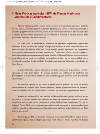 Cartilha_plantas_med_IV.qxd        10/13/06    6:28 PM     Page 14




    3. Boas Práticas Agrícolas (BPA) de Plantas Medicinais,
       Aromáticas e Condimentares

            As Boas Práticas Agrícolas têm por objetivo realizar uma agricultura sustentável do ponto
    de vista técnico, ambiental, social e econômico. A preocupação com os componentes ambiental e
    social foi agregada mais recentemente, diante de uma maior conscientização da sociedade sobre
    o impacto que um modelo agrícola que faz uso intensivo de máquinas e insumos químicos pode
    provocar no ambiente e na estrutura social.

            No meio rural, a inviabilização econômica de pequenas propriedades (agricultores
    familiares) é mais um fator que ameaça a integridade ambiental e social. Com observância das
    particularidades das Plantas Medicinais, estas espécies podem representar um componente
    importante no sistema produtivo dessas propriedades. Considerando o baixo custo de produção e
    os rendimentos por área relativamente elevados, o cultivo de Plantas Medicinais pode constituir-se
    como alternativa de renda para unidades de agricultura familiar: por ser uma atividade pouco
    mecanizada e geradora de oportunidades de trabalho que podem ser planejadas e distribuídas ao
    longo do ano.

           O desenvolvimento e uso de sistemas de produção sustentáveis proporcionam, também,
    agregação de valor pela adoção de práticas agrícolas que satisfaçam as exigências dos
    processadores e consumidores, desde que isso seja feito seguindo diretrizes claras previamente
    estabelecidas.

          As diretrizes aplicam-se ao cultivo e beneficiamento primário de todas as plantas
    comercializadas e utilizadas como Plantas Medicinais, mesmo quando utilizadas em alimentos,
    como nutrientes ou para fins aromatizantes e corantes, nas indústrias de perfumaria e outras.

            As diretrizes são específicas para o cultivo de Plantas Medicinais, pois pressupõe-se que os
    agricultores já adotam medidas para minimizar os danos ao ecossistema existente e que estão
    sendo feitos esforços para manter e aumentar a biodiversidade em suas propriedades. Em caso de
    coleta de Plantas Medicinais em áreas de ocorrência natural, recomenda-se que sejam observadas
    diretrizes específicas, elaboradas em conformidade com a legislação ambiental vigente [ver Boas
    práticas de manejo].

          As diretrizes de BPA não fornecem orientação técnica específica sobre o cultivo de uma
    determinada espécie, mas orientações gerais que visam limitar os efeitos negativos nas plantas

    14
 