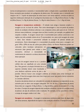 Cartilha_plantas_med_IV.qxd        10/13/06      6:28 PM     Page 25




    termos de planejamento e economia, é recomendável saber a relação entre a quantidade de planta
    fresca necessária para produzir um quilograma de planta seca. Por exemplo, para a camomila esta
    relação é de 5:1. A partir de observações de vários anos e com várias espécies, concluiu-se sobre as
    seguintes médias para obtenção de um quilograma de produto seco: 5 a 8kg de flores frescas; 5 a 6kg
    de folhas frescas; 4 a 5kg de plantas frescas; 3 a 4kg de raízes frescas; e 1,2 a 1,5kg de frutos.

           Secagem à temperatura ambiente – O método mais antigo e bastante simples é a
           secagem ao sol, no local de cultivo. Tem como desvantagem o risco de perda do produto
           devido às condições climáticas adversas e aos compostos ativos, pela ação do sol. A fim de
           diminuir esses problemas, a secagem deve ser feita à sombra, por exemplo, em galpões bem
           arejados e telados. A secagem natural não é recomendada para cultivos comerciais e em
           regiões com alta umidade relativa do ar. É recomendada, sim, para a pré-secagem de ramos
           e raízes. Esse método é comumente utilizado na secagem de plantas obtidas por
           extrativismo. Outra desvantagem é a necessidade de grandes áreas para a secagem; em
           geral 10% a 20% da área de cultivo para folhas e flores. As Plantas Medicinais podem ser
           colocadas sobre bandejas sobrepostas em
           estruturas (tipo gaveta) para reduzir a área
           necessária, diminuir a necessidade de
           revolvimento do material e os danos decorrentes
           dessa operação

           No caso de secagem natural ao ar, o produto
           colhido deve ser espalhado em uma camada
           fina. Para garantir circulação ilimitada de ar, os
           suportes (telados) devem estar localizados a
                                                                                                   Figura 10
           uma distância suficiente acima do piso e das
           paredes. Deve-se buscar uma secagem uniforme do produto para evitar formação de
           fungos. O local de secagem deve estar bem limpo para evitar que poeira (terra) contamine
           as camadas inferiores.
           As partes das plantas devem ser colocadas em camadas de espessura correspondente ao seu
           tamanho para se obter uma secagem adequada. Em 1m2 de área, a quantidade de planta
           fresca deve ser a seguinte: 0,5kg de flores; 1 a 2kg de folhas e partes de plantas; e 2 a 2,5kg
           de raízes. O tempo de secagem depende das condições climáticas, do teor de umidade inicial
           da planta e do tipo de ambiente onde é realizada. Por exemplo, no Sul, para flores e folhas,
           o tempo de secagem médio é de 5 dias.

           Secagem em secadores – A secagem à temperatura ambiente pode levar de alguns dias
           até várias semanas, dependendo da espécie e das condições climáticas. O tempo de secagem
                                                                                                         25
 
