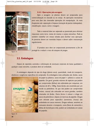 Cartilha_plantas_med_IV.qxd       10/13/06     6:28 PM    Page 28




                                         3.4.3. Operações pós-secagem
                                         Após a secagem, as plantas devem ser preparadas para
                                comercialização no atacado ou no varejo. As operações necessárias
                                para esta fase são chamadas operações de manipulação. As mais
                                freqüentes são: separação e limpeza (remoção de partes indesejadas),
                                classificação, rasura, corte e moagem.

                                       Todo o material deve ser separado ou peneirado para eliminar
                                impurezas como terra, restos de insetos e corpos estranhos. Pode-se
                                também trabalhar em mesas teladas para facilitar esta operação.
                                As peneiras devem ser mantidas limpas e devem sofrer manutenção
                                regularmente.

                                       O produto seco deve ser empacotado prontamente a fim de
                                protegê-lo e reduzir o risco de ataques de pragas.
    Figura 15



            3.5. Embalagem

           Depois de repetidos controles e eliminação de eventuais materiais de baixa qualidade e
    qualquer corpo estranho, o produto deve ser embalado.

           A embalagem depende do tipo da droga (planta seca), quantidade, modo de transporte,
    distância e exigências específicas do comprador. As embalagens mais utilizadas são: fardos, sacos
                                           de papel ou plástico, sacos de papel + plástico e caixas de
                                           papelão. Em geral, grandes volumes de espécies que podem
                                           ser comprimidas (folhas) são enfardados por máquinas, em
                                           volumes de 60 a 100kg. Esses fardos são envolvidos por um
                                           tecido ou polietileno. As que não podem ser comprimidas
                                           (raízes, cascas) são colocadas em sacos grandes, também
                                           chamados de fardos. Outra forma é colocar a droga em
                                           sacos de polietileno e depois em barricas de papelão. Drogas
                                           com elevado peso específico (sementes, frutos) são
                                           embaladas em sacos menores. Drogas valiosas, sensíveis ao
                                           manuseio durante o transporte, como flores de camomila e
                                           folhas de hortelã para chás, podem ser embaladas em caixas
                                           de papelão.
    Figura 16
    28
 