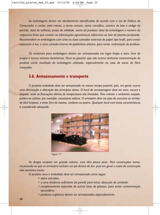 Cartilha_plantas_med_IV.qxd         10/13/06     6:28 PM     Page 30




           As embalagens devem ser devidamente identificadas de acordo com a Lei de Defesa do
    Consumidor e conter, pelo menos, o nome comum, nome científico, número do lote e código da
    partida, data da colheita, prazo de validade, nome do produtor data da embalagem e número da
    respectiva ficha que contém as informações agronômicas referentes ao lote de plantas produzido.
    Recomendam-se embalagens com uma ou duas camadas externas de papel tipo kraft, para evitar
    exposição à luz, e uma camada interna de polietileno atóxico, para evitar reidratação do produto.

           Os materiais para embalagem devem ser armazenados em lugar limpo e seco, livre de
    pragas e outros animais domésticos. Deve-se garantir que não ocorra nenhuma contaminação do
    produto como resultado da embalagem utilizada, especialmente no caso de sacos de fibra
    trançados.

           3.6. Armazenamento e transporte
             O produto embalado deve ser armazenado no menor tempo possível, pois, em geral, ocorre
    uma diminuição e alteração dos princípios ativos. O local de armazenagem deve ser seco, escuro e
    arejado, onde as flutuações diárias de temperatura são limitadas. Para manter o ambiente arejado,
    podem-se utilizar, por exemplo, exaustores eólicos. O armazém deve ter piso de concreto ou similar,
    de fácil limpeza, e estar livre de insetos, roedores ou poeira. Qualquer local com estas características
    é considerado adequado.




                               Figura 17


          As drogas ocupam um grande volume, mas têm pouco peso. Para construções novas,
    recomenda-se que os armazéns tenham um pé-direito de 6m, pois em geral o custo da construção
    não aumenta muito.
          O produto seco e embalado deve ser armazenado como segue:
                 • sobre estrados;
                 • a uma distância suficiente da parede para evitar absorção de umidade;
                 • completamente separado de outros lotes de plantas, para evitar contaminação
                   secundária;
                 • produtos orgânicos devem ser armazenados separadamente.
    30
 
