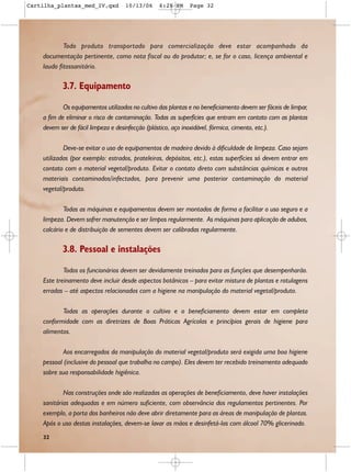 Cartilha_plantas_med_IV.qxd         10/13/06      6:28 PM     Page 32




            Todo produto transportado para comercialização deve estar acompanhado da
    documentação pertinente, como nota fiscal ou do produtor; e, se for o caso, licença ambiental e
    laudo fitossanitário.

           3.7. Equipamento

            Os equipamentos utilizados no cultivo das plantas e no beneficiamento devem ser fáceis de limpar,
    a fim de eliminar o risco de contaminação. Todas as superfícies que entram em contato com as plantas
    devem ser de fácil limpeza e desinfecção (plástico, aço inoxidável, fórmica, cimento, etc.).

            Deve-se evitar o uso de equipamentos de madeira devido à dificuldade de limpeza. Caso sejam
    utilizadas (por exemplo: estrados, prateleiras, depósitos, etc.), estas superfícies só devem entrar em
    contato com o material vegetal/produto. Evitar o contato direto com substâncias químicas e outros
    materiais contaminados/infectados, para prevenir uma posterior contaminação do material
    vegetal/produto.

            Todas as máquinas e equipamentos devem ser montados de forma a facilitar o uso seguro e a
    limpeza. Devem sofrer manutenção e ser limpos regularmente. As máquinas para aplicação de adubos,
    calcário e de distribuição de sementes devem ser calibradas regularmente.

           3.8. Pessoal e instalações

            Todos os funcionários devem ser devidamente treinados para as funções que desempenharão.
    Este treinamento deve incluir desde aspectos botânicos – para evitar mistura de plantas e rotulagens
    erradas – até aspectos relacionados com a higiene na manipulação do material vegetal/produto.

           Todas as operações durante o cultivo e o beneficiamento devem estar em completa
    conformidade com as diretrizes de Boas Práticas Agrícolas e princípios gerais de higiene para
    alimentos.

            Aos encarregados da manipulação do material vegetal/produto será exigida uma boa higiene
    pessoal (inclusive do pessoal que trabalha no campo). Eles devem ter recebido treinamento adequado
    sobre sua responsabilidade higiênica.

            Nas construções onde são realizadas as operações de beneficiamento, deve haver instalações
    sanitárias adequadas e em número suficiente, com observância dos regulamentos pertinentes. Por
    exemplo, a porta dos banheiros não deve abrir diretamente para as áreas de manipulação de plantas.
    Após o uso destas instalações, devem-se lavar as mãos e desinfetá-las com álcool 70% glicerinado.
    32
 