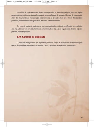 Cartilha_plantas_med_IV.qxd       10/13/06     6:29 PM    Page 39




            No cultivo de espécies nativas devem ser registradas as áreas de produção, junto aos órgãos
    ambientais, para obter as devidas licenças de comercialização do produto. No caso de exportação,
    além da documentação mencionada anteriormente, o produto deve ter o laudo fitossanitário
    fornecido pelo Ministério da Agricultura, Pecuária e Abastecimento.

            Em caso de produção orgânica ou outra que exija algum tipo de certificação, os resultados
    das inspeções devem ser documentados em um relatório específico e guardado durante o prazo
    previsto pela certificadora.

           3.10. Garantia de qualidade

           O produtor deve garantir que o produto fornecido esteja de acordo com as especificações
    acerca da qualidade previamente acordadas com o comprador e registradas no contrato.




                                                                                                    39
 