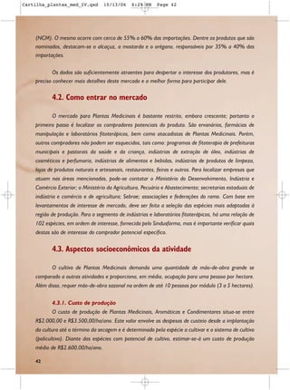 Cartilha_plantas_med_IV.qxd       10/13/06     6:29 PM    Page 42




    (NCM). O mesmo ocorre com cerca de 55% a 60% das importações. Dentre os produtos que são
    nominados, destacam-se o alcaçuz, a mostarda e o orégano, responsáveis por 35% a 40% das
    importações.

            Os dados são suficientemente atraentes para despertar o interesse dos produtores, mas é
    preciso conhecer mais detalhes deste mercado e a melhor forma para participar dele.

           4.2. Como entrar no mercado

           O mercado para Plantas Medicinais é bastante restrito, embora crescente; portanto o
    primeiro passo é localizar os compradores potenciais do produto. São ervanários, farmácias de
    manipulação e laboratórios fitoterápicos, bem como atacadistas de Plantas Medicinais. Porém,
    outros compradores não podem ser esquecidos, tais como: programas de fitoterapia de prefeituras
    municipais e pastorais da saúde e da criança, indústrias de extração de óleo, indústrias de
    cosméticos e perfumaria, indústrias de alimentos e bebidas, indústrias de produtos de limpeza,
    lojas de produtos naturais e artesanais, restaurantes, feiras e outros. Para localizar empresas que
    atuam nas áreas mencionadas, pode-se contatar o Ministério do Desenvolvimento, Indústria e
    Comércio Exterior; o Ministério da Agricultura, Pecuária e Abastecimento; secretarias estaduais de
    indústria e comércio e de agricultura; Sebrae; associações e federações do ramo. Com base em
    levantamentos de interesse de mercado, deve ser feita a seleção das espécies mais adaptadas à
    região de produção. Para o segmento de indústrias e laboratórios fitoterápicos, há uma relação de
    102 espécies, em ordem de interesse, fornecida pelo Sindusfarma, mas é importante verificar quais
    destas são de interesse do comprador potencial específico.

           4.3. Aspectos socioeconômicos da atividade

           O cultivo de Plantas Medicinais demanda uma quantidade de mão-de-obra grande se
    comparado a outras atividades e proporciona, em média, ocupação para uma pessoa por hectare.
    Além disso, requer mão-de-obra sazonal na ordem de até 10 pessoas por módulo (3 a 5 hectares).

           4.3.1. Custo de produção
           O custo de produção de Plantas Medicinais, Aromáticas e Condimentares situa-se entre
    R$2.000,00 e R$3.500,00/ha/ano. Este valor envolve as despesas de custeio desde a implantação
    da cultura até o término da secagem e é determinado pela espécie a cultivar e o sistema de cultivo
    (policultivo). Diante das espécies com potencial de cultivo, estimar-se-á um custo de produção
    médio de R$2.600,00/ha/ano.

    42
 