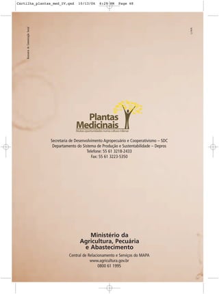 Cartilha_plantas_med_IV.qxd                           10/13/06        6:29 PM        Page 48




    Assessoria de Comunicação Social




                                                       Plantas
                                                     Medicinais
                                                    Muitas oportunidades numa cultura milenar


                                       Secretaria de Desenvolvimento Agropecuário e Cooperativismo – SDC
                                        Departamento do Sistema de Produção e Sustentabilidade – Depros
                                                           Telefone: 55 61 3218-2433
                                                              Fax: 55 61 3223-5350




                                                          Ministério da
                                                       Agricultura, Pecuária
                                                        e Abastecimento
                                                 Central de Relacionamento e Serviços do MAPA
                                                             www.agricultura.gov.br
                                                                  0800 61 1995
 