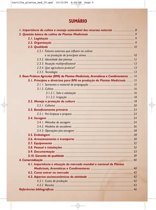 Cartilha_plantas_med_IV.qxd                          10/13/06            6:28 PM            Page 5




                                                                       SUMÁRIO
    1. Importância do cultivo e manejo sustentável dos recursos naturais ........................... 8
    2. Questão básica de cultivo de Plantas Medicinais ......................................................... 9
          2.1. Legislação ........................................................................................................... 9
          2.2. Organização ....................................................................................................... 9
          2.3. Qualidade ......................................................................................................... 10
                  2.3.1. Fatores externos que influem no cultivo
                         e na produção de princípios ativos .......................................................... 10
                  2.3.2. Identidade das plantas ........................................................................... 12
                  2.3.3. Atuação multiprofissional ....................................................................... 13
                  2.3.4. Que agricultura praticar? ....................................................................... 13
                  2.3.5. Tecnologia ............................................................................................. 13
    3. Boas Práticas Agrícolas (BPA) de Plantas Medicinais, Aromáticas e Condimentares ..... 14
          3.1. Princípios e diretrizes para BPA na produção de Plantas Medicinais ........ 15
                  3.1.1. Sementes e material de propagação ....................................................... 15
                  3.1.2. Cultivo ................................................................................................... 16
                           3.1.2.1. Solo e adubação ...................................................................... 16
                           3.1.2.2. Irrigação .................................................................................. 18
          3.2. Manejo e proteção da cultura ....................................................................... 18
                  3.2.1. Colheita ................................................................................................ 20
          3.3. Beneficiamento primário ................................................................................ 23
                  3.3.1. Pré-limpeza e preparo ............................................................................ 23
          3.4. Secagem ........................................................................................................... 24
                  3.4.1. Métodos de secagem ............................................................................. 24
                  3.4.2. Modelos de secadores ............................................................................ 26
                  3.4.3. Operações pós-secagem ........................................................................ 28
          3.5. Embalagem ....................................................................................................... 28
          3.6. Armazenamento e transporte ........................................................................ 30
          3.7. Equipamento .................................................................................................... 32
          3.8. Pessoal e instalações ........................................................................................ 32
          3.9. Documentação ................................................................................................. 33
          3.10. Garantia de qualidade ............................................................................................... 39
    4. Comercialização ......................................................................................................................................... 40
          4.1. Importância e situação do mercado mundial e nacional de Plantas
               Medicinais, Aromáticas e Condimentares ..................................................... 40
          4.2. Como entrar no mercado ............................................................................... 42
          4.3. Aspectos socioeconômicos da atividade ........................................................ 42
                  4.3.1. Custo de produção ................................................................................. 42
                  4.3.2. Receita .................................................................................................. 43
    Referências bibliográficas .................................................................................................. 46
 