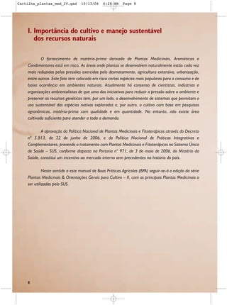 Cartilha_plantas_med_IV.qxd       10/13/06     6:28 PM    Page 8




    I. Importância do cultivo e manejo sustentável
       dos recursos naturais

            O fornecimento de matéria-prima derivada de Plantas Medicinais, Aromáticas e
    Condimentares está em risco. As áreas onde plantas se desenvolvem naturalmente estão cada vez
    mais reduzidas pelas pressões exercidas pelo desmatamento, agricultura extensiva, urbanização,
    entre outros. Este fato tem colocado em risco certas espécies mais populares para o consumo e de
    baixa ocorrência em ambientes naturais. Atualmente há consenso de cientistas, indústrias e
    organizações ambientalistas de que uma das iniciativas para reduzir a pressão sobre o ambiente e
    preservar os recursos genéticos tem, por um lado, o desenvolvimento de sistemas que permitam o
    uso sustentável das espécies nativas exploradas e, por outro, o cultivo com base em pesquisas
    agronômicas, matéria-prima com qualidade e em quantidade. No entanto, não existe área
    cultivada suficiente para atender a toda a demanda.

           A aprovação da Política Nacional de Plantas Medicinais e Fitoterápicos através do Decreto
    nº 5.813, de 22 de junho de 2006, e da Política Nacional de Práticas Integrativas e
    Complementares, prevendo o tratamento com Plantas Medicinais e Fitoterápicos no Sistema Único
    de Saúde – SUS, conforme disposto na Portaria n° 971, de 3 de maio de 2006, do Mistério da
    Saúde, constitui um incentivo ao mercado interno sem precedentes na história do país.

             Neste sentido a este manual de Boas Práticas Agrícolas (BPA) seguir-se-á a edição da série
    Plantas Medicinais & Orientações Gerais para Cultivo – II, com as principais Plantas Medicinais a
    ser utilizadas pelo SUS.




    8
 
