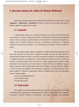 Cartilha_plantas_med_IV.qxd        10/13/06     6:28 PM     Page 9




    2. Questões básicas de cultivo de Plantas Medicinais


           Aquele que pretende participar do mercado de Plantas Medicinais deve-se apoiar no tripé
    Legislação – Organização – Qualidade. No Anexo I, consta um roteiro básico que orienta o
    produtor segundo as exigências do mercado.

           2.1. Legislação

            É imprescindível àqueles que pretendem participar do mercado de Plantas Medicinais
    que conheçam e cumpram a legislação pertinente. A organização e sistematização da legislação
    relativa à coleta, produção e comercialização tem sido objeto de constantes levantamentos e
    debates, pois as Plantas Medicinais são pouco contempladas diretamente e a legislação
    específica é parcial, pouco divulgada e com interpretações da legislação variantes conforme a
    região.


            Além dos aspectos legais referentes à legislação trabalhista e legislação tributária, há mais
    duas áreas que devem ser observadas: a legislação ambiental, que trata da coleta, comércio e
    industrialização de espécies nativas e do manejo sustentado de espécies em seu ambiente natural;
    e a legislação sanitária, que regulamenta a comercialização das plantas no varejo e na forma de
    alimento ou medicamentações. Estas leis devem ser obtidas, respectivamente, junto aos órgãos
    ambientais de cada estado e junto às Secretarias de Saúde nos Serviços de Vigilância Sanitária.
    Pode-se consultar também o site da Agência Nacional de Vigilância Sanitária (Anvisa), o do Ibama
    e outros que tratam de legislação. Para importação e exportação é necessário consultar ainda o
    Banco do Brasil e o Ministério da Agricultura, Pecuária e Abastecimento. Para mais informações,
    acesse os seguintes sites:
            www.anvisa.gov.br/legis/index.htm
            www.ibama.gov.br/legis
            www.agricultura.gov.br

           2.2. Organização

           Para competir no mercado de Plantas Medicinais, Aromáticas e Condimentares é necessário
    um elevado grau de organização e capacidade gerencial, desde a produção até a comercialização.
    O mercado é bastante dinâmico e concentrado, o que exige administrar uma atualização

                                                                                                       9
 