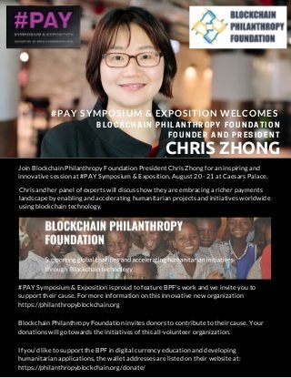 #PAY SYMPOSIUM & EXPOSITION WELCOMES
CHRIS ZHONG
BLOCKCHAIN PHILANTHROPY FOUNDATION
FOUNDER AND PRESIDENT
Join Blockchain Philanthropy Foundation President Chris Zhong for an inspiring and
innovative session at #PAY Symposium & Exposition, August 20 - 21 at Caesars Palace.
#PAY Symposium & Exposition is proud to feature BPF's work and we invite you to
support their cause. For more information on this innovative new organization
https://philanthropyblockchain.org
Blockchain Philanthropy Foundation invites donors to contribute to their cause. Your
donations will go towards the initiatives of this all-volunteer organization.
If you’d like to support the BPF in digital currency education and developing
humanitarian applications, the wallet addresses are listed on their website at:
https://philanthropyblockchain.org/donate/
Chris and her panel of experts will discuss how they are embracing a richer payments
landscape by enabling and accelerating humanitarian projects and initiatives worldwide
using blockchain technology.
 