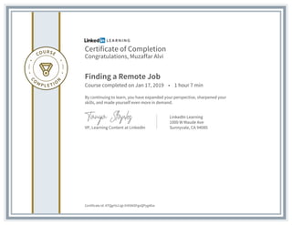 Certificate of Completion
Congratulations, Muzaffar Alvi
Finding a Remote Job
Course completed on Jan 17, 2019 • 1 hour 7 min
By continuing to learn, you have expanded your perspective, sharpened your
skills, and made yourself even more in demand.
VP, Learning Content at LinkedIn
LinkedIn Learning
1000 W Maude Ave
Sunnyvale, CA 94085
Certificate Id: ATQgrVs1Jgi-lHXSNSFgoQPyg4Ew
 