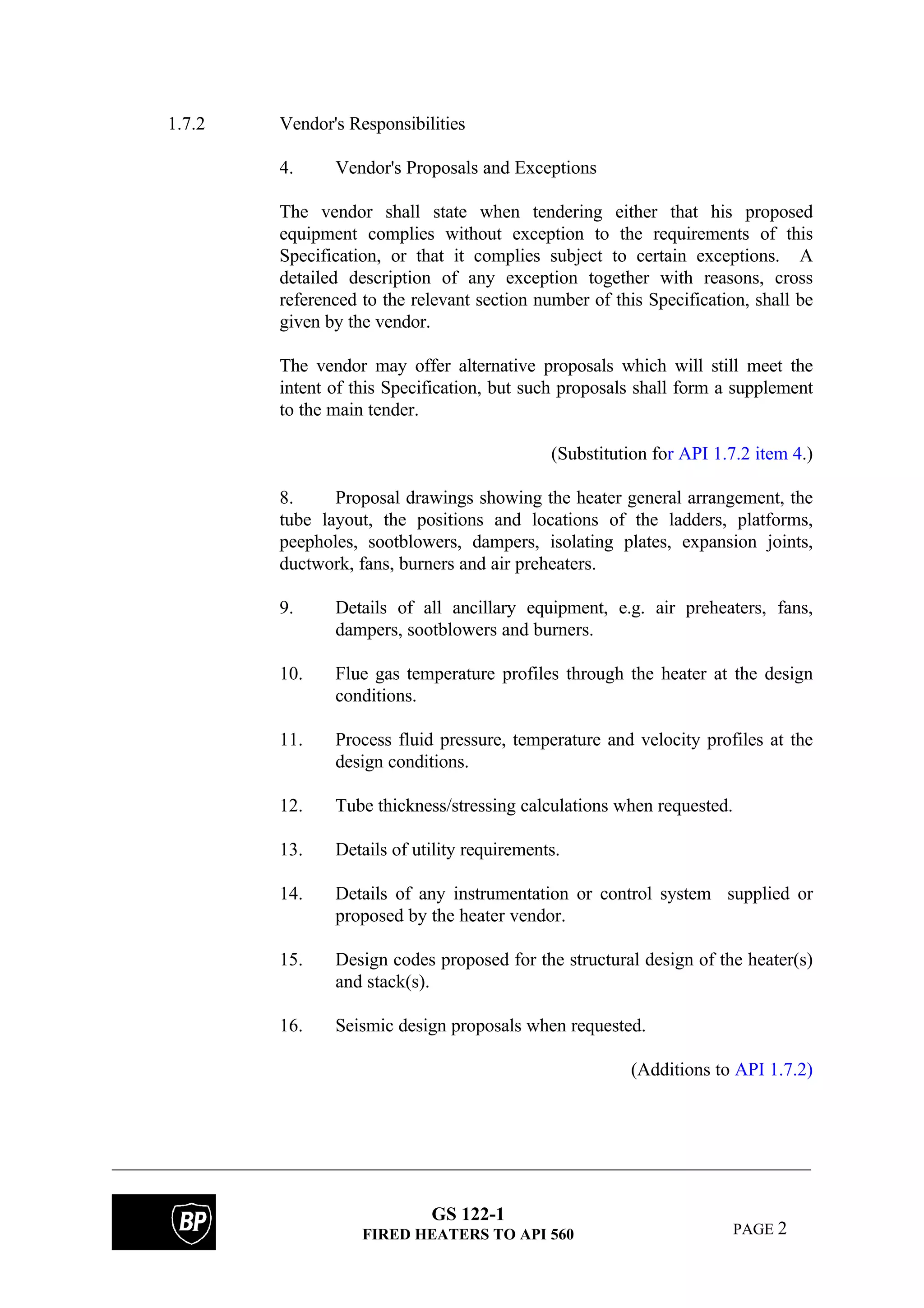 GS 122-1
FIRED HEATERS TO API 560 PAGE 2
1.7.2 Vendor's Responsibilities
4. Vendor's Proposals and Exceptions
The vendor shall state when tendering either that his proposed
equipment complies without exception to the requirements of this
Specification, or that it complies subject to certain exceptions. A
detailed description of any exception together with reasons, cross
referenced to the relevant section number of this Specification, shall be
given by the vendor.
The vendor may offer alternative proposals which will still meet the
intent of this Specification, but such proposals shall form a supplement
to the main tender.
(Substitution for API 1.7.2 item 4.)
8. Proposal drawings showing the heater general arrangement, the
tube layout, the positions and locations of the ladders, platforms,
peepholes, sootblowers, dampers, isolating plates, expansion joints,
ductwork, fans, burners and air preheaters.
9. Details of all ancillary equipment, e.g. air preheaters, fans,
dampers, sootblowers and burners.
10. Flue gas temperature profiles through the heater at the design
conditions.
11. Process fluid pressure, temperature and velocity profiles at the
design conditions.
12. Tube thickness/stressing calculations when requested.
13. Details of utility requirements.
14. Details of any instrumentation or control system supplied or
proposed by the heater vendor.
15. Design codes proposed for the structural design of the heater(s)
and stack(s).
16. Seismic design proposals when requested.
(Additions to API 1.7.2)
 