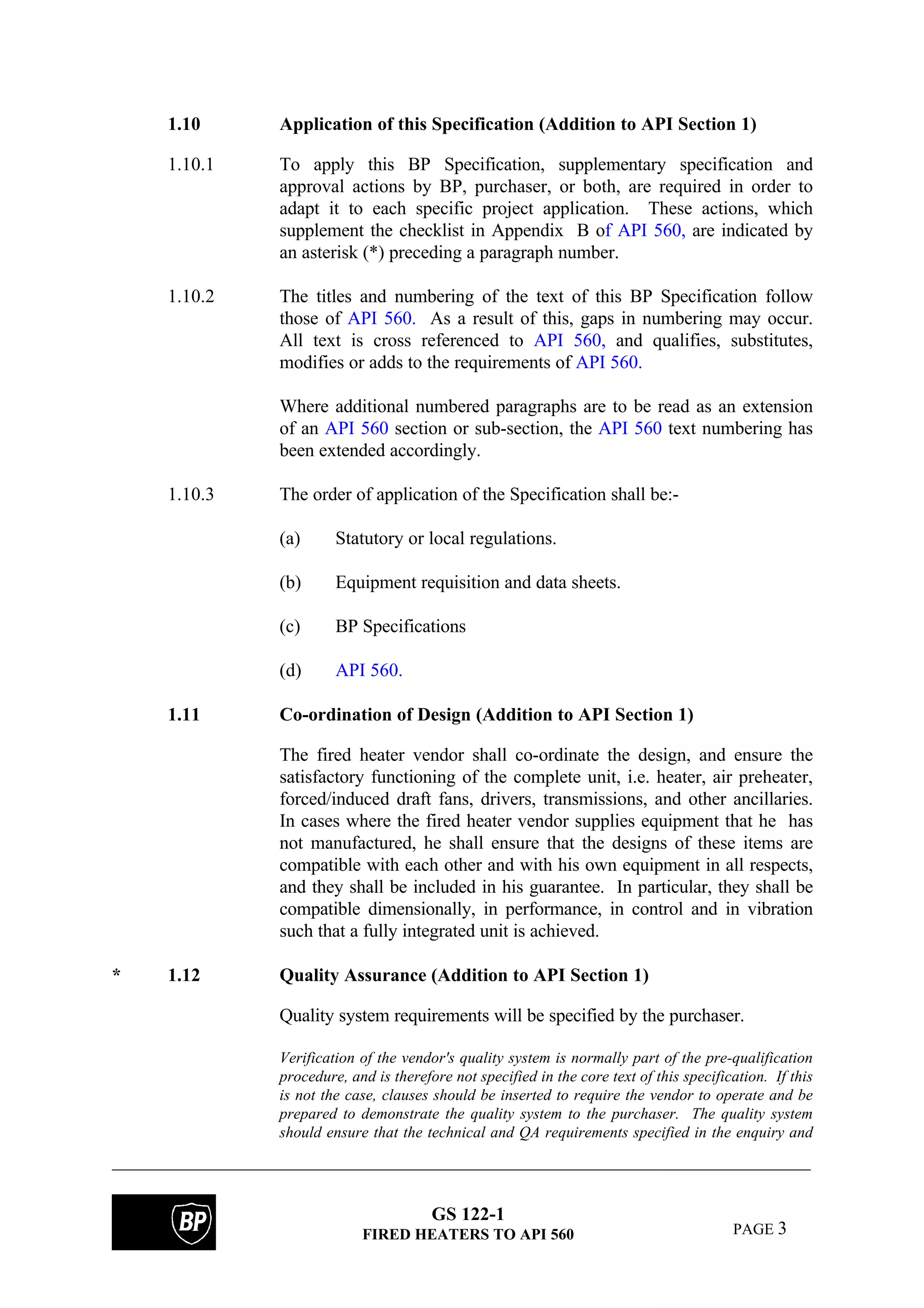 GS 122-1
FIRED HEATERS TO API 560 PAGE 3
1.10 Application of this Specification (Addition to API Section 1)
1.10.1 To apply this BP Specification, supplementary specification and
approval actions by BP, purchaser, or both, are required in order to
adapt it to each specific project application. These actions, which
supplement the checklist in Appendix B of API 560, are indicated by
an asterisk (*) preceding a paragraph number.
1.10.2 The titles and numbering of the text of this BP Specification follow
those of API 560. As a result of this, gaps in numbering may occur.
All text is cross referenced to API 560, and qualifies, substitutes,
modifies or adds to the requirements of API 560.
Where additional numbered paragraphs are to be read as an extension
of an API 560 section or sub-section, the API 560 text numbering has
been extended accordingly.
1.10.3 The order of application of the Specification shall be:-
(a) Statutory or local regulations.
(b) Equipment requisition and data sheets.
(c) BP Specifications
(d) API 560.
1.11 Co-ordination of Design (Addition to API Section 1)
The fired heater vendor shall co-ordinate the design, and ensure the
satisfactory functioning of the complete unit, i.e. heater, air preheater,
forced/induced draft fans, drivers, transmissions, and other ancillaries.
In cases where the fired heater vendor supplies equipment that he has
not manufactured, he shall ensure that the designs of these items are
compatible with each other and with his own equipment in all respects,
and they shall be included in his guarantee. In particular, they shall be
compatible dimensionally, in performance, in control and in vibration
such that a fully integrated unit is achieved.
* 1.12 Quality Assurance (Addition to API Section 1)
Quality system requirements will be specified by the purchaser.
Verification of the vendor's quality system is normally part of the pre-qualification
procedure, and is therefore not specified in the core text of this specification. If this
is not the case, clauses should be inserted to require the vendor to operate and be
prepared to demonstrate the quality system to the purchaser. The quality system
should ensure that the technical and QA requirements specified in the enquiry and
 