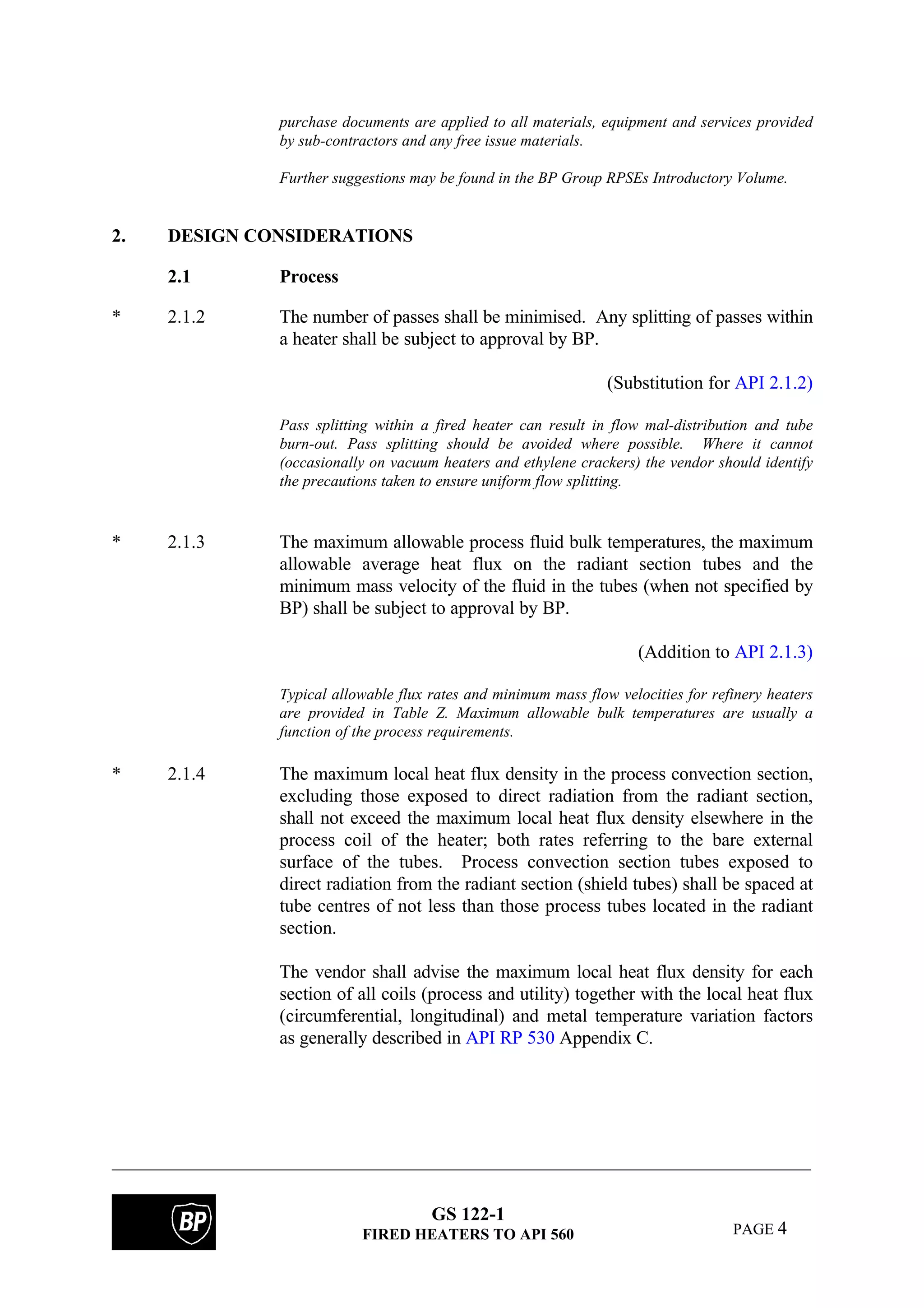 GS 122-1
FIRED HEATERS TO API 560 PAGE 4
purchase documents are applied to all materials, equipment and services provided
by sub-contractors and any free issue materials.
Further suggestions may be found in the BP Group RPSEs Introductory Volume.
2. DESIGN CONSIDERATIONS
2.1 Process
* 2.1.2 The number of passes shall be minimised. Any splitting of passes within
a heater shall be subject to approval by BP.
(Substitution for API 2.1.2)
Pass splitting within a fired heater can result in flow mal-distribution and tube
burn-out. Pass splitting should be avoided where possible. Where it cannot
(occasionally on vacuum heaters and ethylene crackers) the vendor should identify
the precautions taken to ensure uniform flow splitting.
* 2.1.3 The maximum allowable process fluid bulk temperatures, the maximum
allowable average heat flux on the radiant section tubes and the
minimum mass velocity of the fluid in the tubes (when not specified by
BP) shall be subject to approval by BP.
(Addition to API 2.1.3)
Typical allowable flux rates and minimum mass flow velocities for refinery heaters
are provided in Table Z. Maximum allowable bulk temperatures are usually a
function of the process requirements.
* 2.1.4 The maximum local heat flux density in the process convection section,
excluding those exposed to direct radiation from the radiant section,
shall not exceed the maximum local heat flux density elsewhere in the
process coil of the heater; both rates referring to the bare external
surface of the tubes. Process convection section tubes exposed to
direct radiation from the radiant section (shield tubes) shall be spaced at
tube centres of not less than those process tubes located in the radiant
section.
The vendor shall advise the maximum local heat flux density for each
section of all coils (process and utility) together with the local heat flux
(circumferential, longitudinal) and metal temperature variation factors
as generally described in API RP 530 Appendix C.
 
