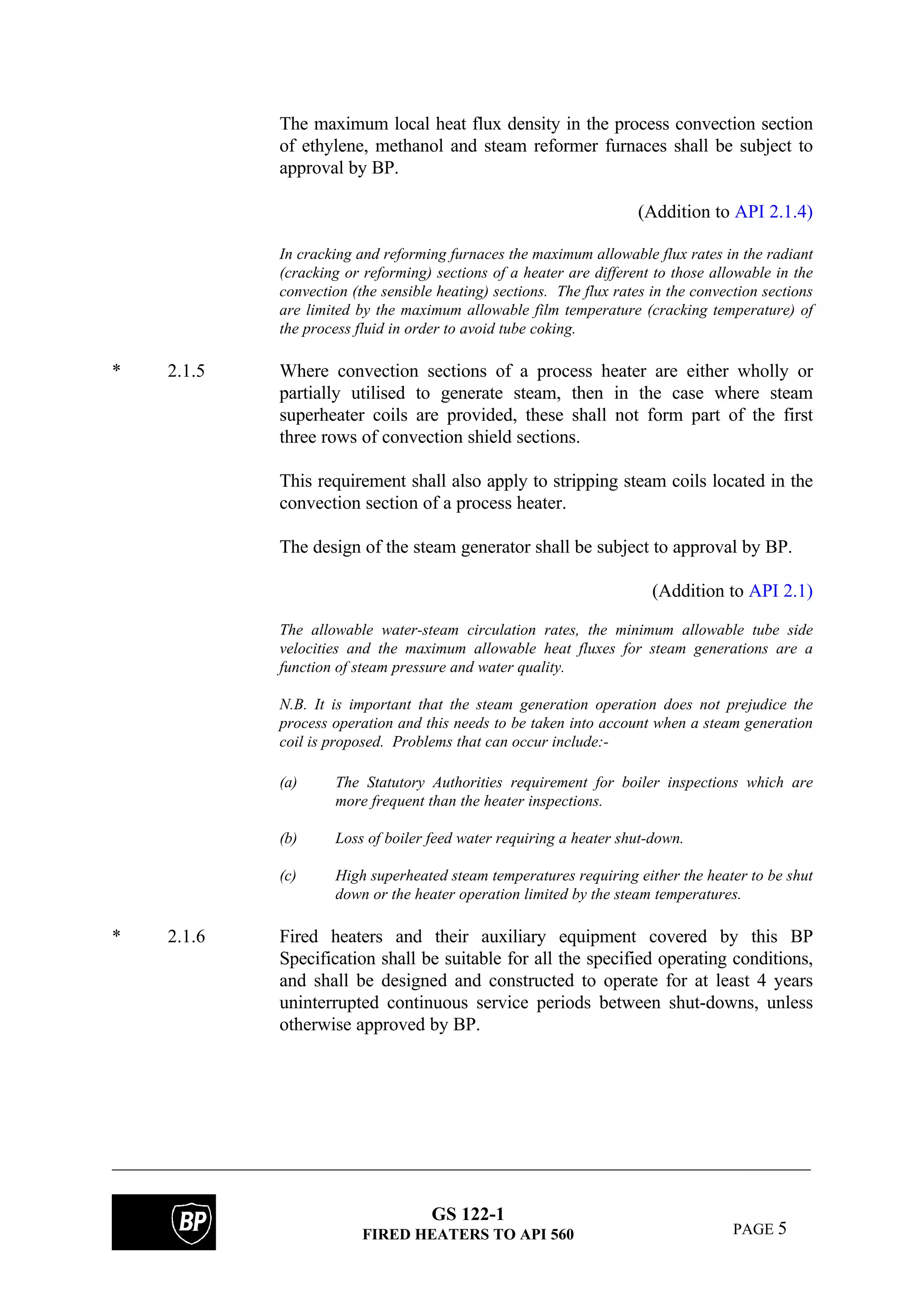 GS 122-1
FIRED HEATERS TO API 560 PAGE 5
The maximum local heat flux density in the process convection section
of ethylene, methanol and steam reformer furnaces shall be subject to
approval by BP.
(Addition to API 2.1.4)
In cracking and reforming furnaces the maximum allowable flux rates in the radiant
(cracking or reforming) sections of a heater are different to those allowable in the
convection (the sensible heating) sections. The flux rates in the convection sections
are limited by the maximum allowable film temperature (cracking temperature) of
the process fluid in order to avoid tube coking.
* 2.1.5 Where convection sections of a process heater are either wholly or
partially utilised to generate steam, then in the case where steam
superheater coils are provided, these shall not form part of the first
three rows of convection shield sections.
This requirement shall also apply to stripping steam coils located in the
convection section of a process heater.
The design of the steam generator shall be subject to approval by BP.
(Addition to API 2.1)
The allowable water-steam circulation rates, the minimum allowable tube side
velocities and the maximum allowable heat fluxes for steam generations are a
function of steam pressure and water quality.
N.B. It is important that the steam generation operation does not prejudice the
process operation and this needs to be taken into account when a steam generation
coil is proposed. Problems that can occur include:-
(a) The Statutory Authorities requirement for boiler inspections which are
more frequent than the heater inspections.
(b) Loss of boiler feed water requiring a heater shut-down.
(c) High superheated steam temperatures requiring either the heater to be shut
down or the heater operation limited by the steam temperatures.
* 2.1.6 Fired heaters and their auxiliary equipment covered by this BP
Specification shall be suitable for all the specified operating conditions,
and shall be designed and constructed to operate for at least 4 years
uninterrupted continuous service periods between shut-downs, unless
otherwise approved by BP.
 
