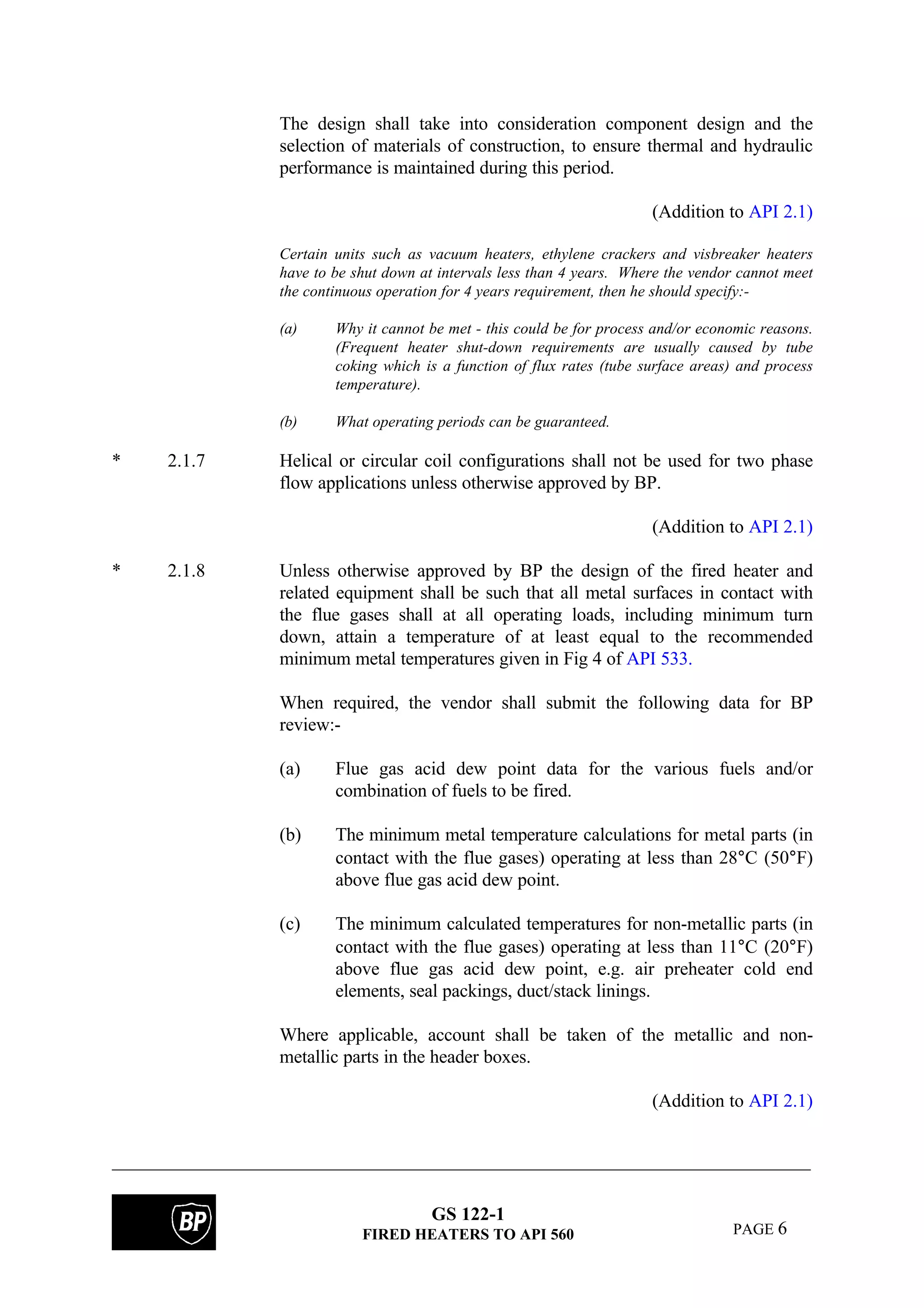 GS 122-1
FIRED HEATERS TO API 560 PAGE 6
The design shall take into consideration component design and the
selection of materials of construction, to ensure thermal and hydraulic
performance is maintained during this period.
(Addition to API 2.1)
Certain units such as vacuum heaters, ethylene crackers and visbreaker heaters
have to be shut down at intervals less than 4 years. Where the vendor cannot meet
the continuous operation for 4 years requirement, then he should specify:-
(a) Why it cannot be met - this could be for process and/or economic reasons.
(Frequent heater shut-down requirements are usually caused by tube
coking which is a function of flux rates (tube surface areas) and process
temperature).
(b) What operating periods can be guaranteed.
* 2.1.7 Helical or circular coil configurations shall not be used for two phase
flow applications unless otherwise approved by BP.
(Addition to API 2.1)
* 2.1.8 Unless otherwise approved by BP the design of the fired heater and
related equipment shall be such that all metal surfaces in contact with
the flue gases shall at all operating loads, including minimum turn
down, attain a temperature of at least equal to the recommended
minimum metal temperatures given in Fig 4 of API 533.
When required, the vendor shall submit the following data for BP
review:-
(a) Flue gas acid dew point data for the various fuels and/or
combination of fuels to be fired.
(b) The minimum metal temperature calculations for metal parts (in
contact with the flue gases) operating at less than 28°C (50°F)
above flue gas acid dew point.
(c) The minimum calculated temperatures for non-metallic parts (in
contact with the flue gases) operating at less than 11°C (20°F)
above flue gas acid dew point, e.g. air preheater cold end
elements, seal packings, duct/stack linings.
Where applicable, account shall be taken of the metallic and non-
metallic parts in the header boxes.
(Addition to API 2.1)
 