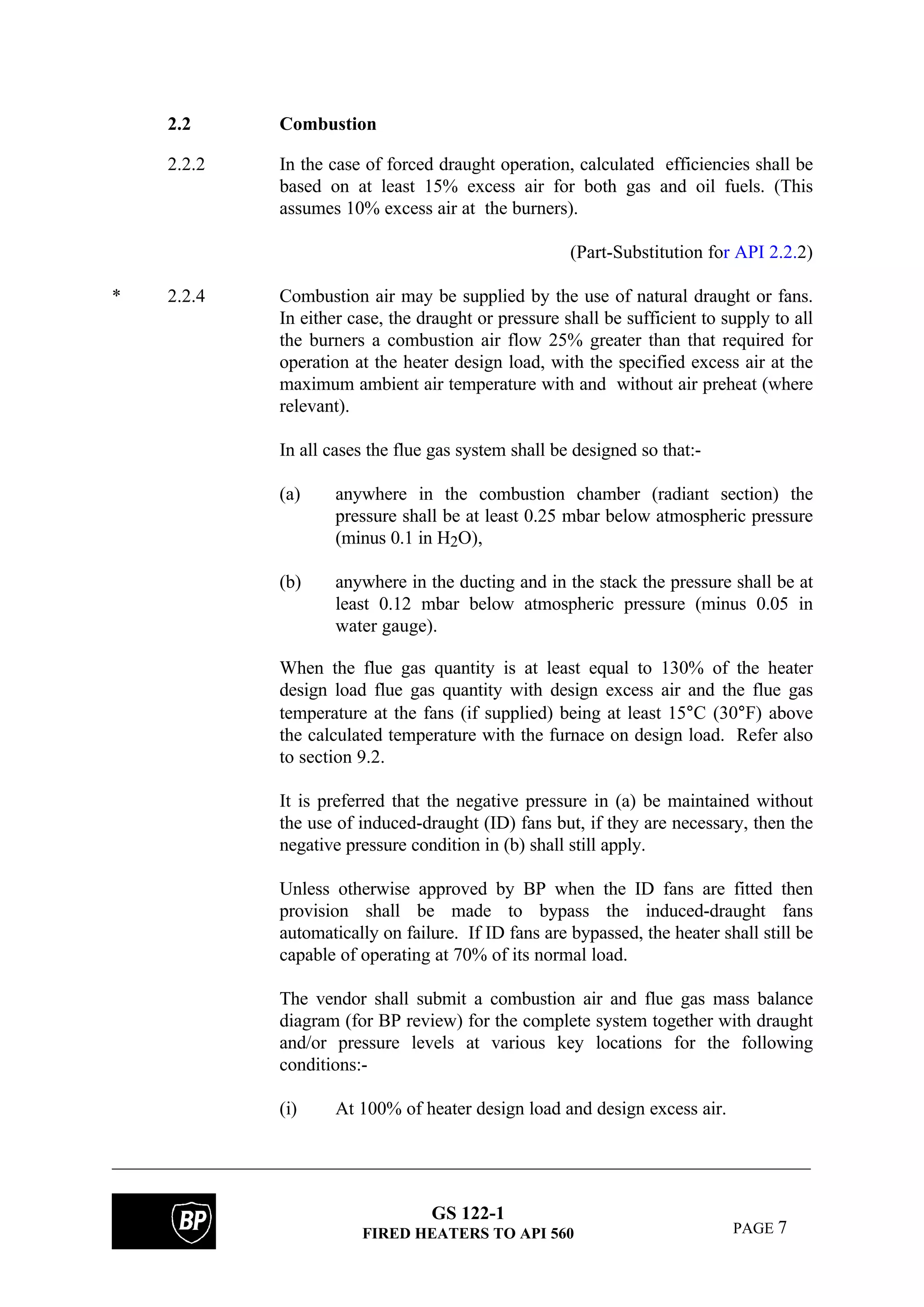 GS 122-1
FIRED HEATERS TO API 560 PAGE 7
2.2 Combustion
2.2.2 In the case of forced draught operation, calculated efficiencies shall be
based on at least 15% excess air for both gas and oil fuels. (This
assumes 10% excess air at the burners).
(Part-Substitution for API 2.2.2)
* 2.2.4 Combustion air may be supplied by the use of natural draught or fans.
In either case, the draught or pressure shall be sufficient to supply to all
the burners a combustion air flow 25% greater than that required for
operation at the heater design load, with the specified excess air at the
maximum ambient air temperature with and without air preheat (where
relevant).
In all cases the flue gas system shall be designed so that:-
(a) anywhere in the combustion chamber (radiant section) the
pressure shall be at least 0.25 mbar below atmospheric pressure
(minus 0.1 in H2O),
(b) anywhere in the ducting and in the stack the pressure shall be at
least 0.12 mbar below atmospheric pressure (minus 0.05 in
water gauge).
When the flue gas quantity is at least equal to 130% of the heater
design load flue gas quantity with design excess air and the flue gas
temperature at the fans (if supplied) being at least 15°C (30°F) above
the calculated temperature with the furnace on design load. Refer also
to section 9.2.
It is preferred that the negative pressure in (a) be maintained without
the use of induced-draught (ID) fans but, if they are necessary, then the
negative pressure condition in (b) shall still apply.
Unless otherwise approved by BP when the ID fans are fitted then
provision shall be made to bypass the induced-draught fans
automatically on failure. If ID fans are bypassed, the heater shall still be
capable of operating at 70% of its normal load.
The vendor shall submit a combustion air and flue gas mass balance
diagram (for BP review) for the complete system together with draught
and/or pressure levels at various key locations for the following
conditions:-
(i) At 100% of heater design load and design excess air.
 