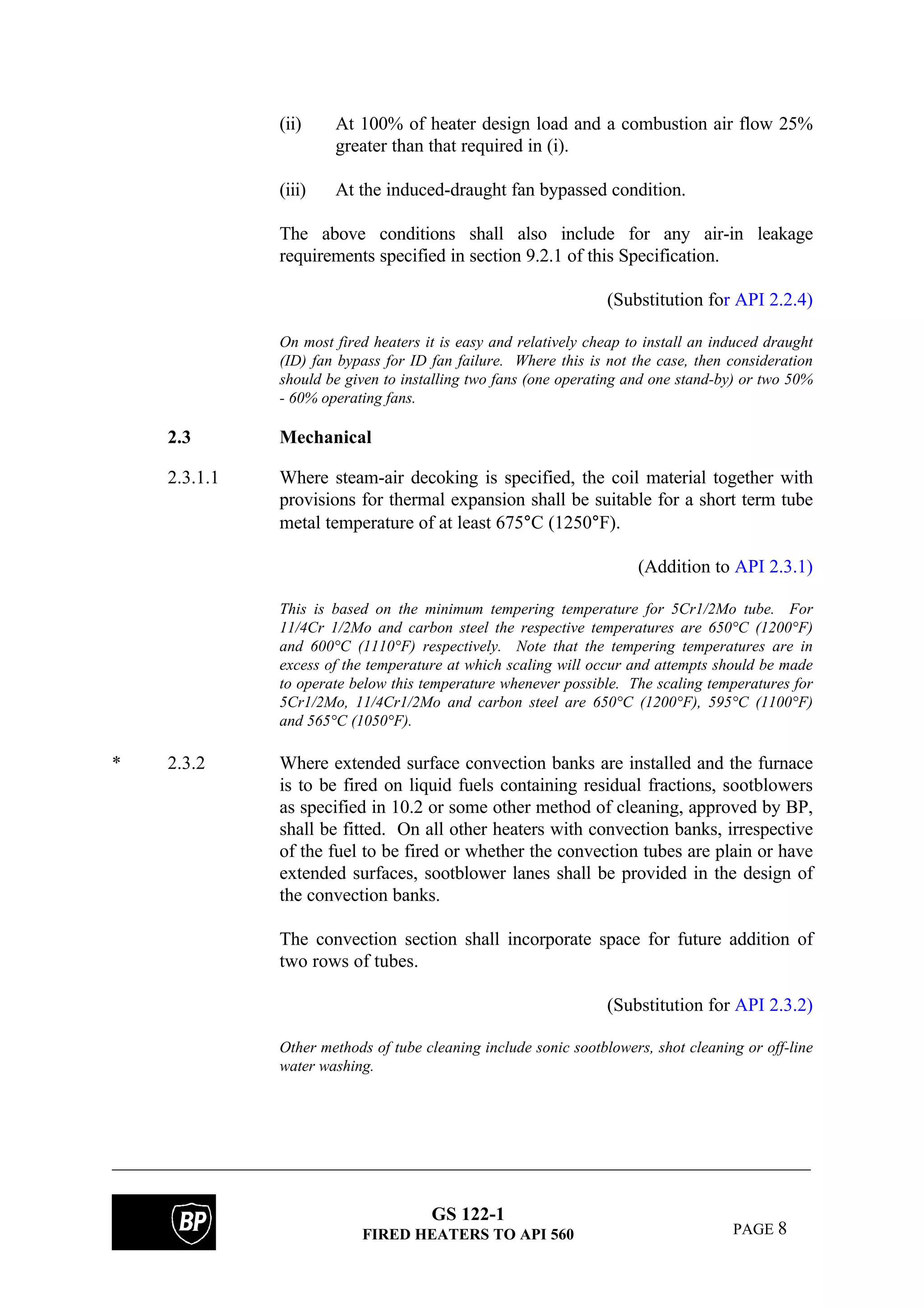 GS 122-1
FIRED HEATERS TO API 560 PAGE 8
(ii) At 100% of heater design load and a combustion air flow 25%
greater than that required in (i).
(iii) At the induced-draught fan bypassed condition.
The above conditions shall also include for any air-in leakage
requirements specified in section 9.2.1 of this Specification.
(Substitution for API 2.2.4)
On most fired heaters it is easy and relatively cheap to install an induced draught
(ID) fan bypass for ID fan failure. Where this is not the case, then consideration
should be given to installing two fans (one operating and one stand-by) or two 50%
- 60% operating fans.
2.3 Mechanical
2.3.1.1 Where steam-air decoking is specified, the coil material together with
provisions for thermal expansion shall be suitable for a short term tube
metal temperature of at least 675°C (1250°F).
(Addition to API 2.3.1)
This is based on the minimum tempering temperature for 5Cr1/2Mo tube. For
11/4Cr 1/2Mo and carbon steel the respective temperatures are 650°C (1200°F)
and 600°C (1110°F) respectively. Note that the tempering temperatures are in
excess of the temperature at which scaling will occur and attempts should be made
to operate below this temperature whenever possible. The scaling temperatures for
5Cr1/2Mo, 11/4Cr1/2Mo and carbon steel are 650°C (1200°F), 595°C (1100°F)
and 565°C (1050°F).
* 2.3.2 Where extended surface convection banks are installed and the furnace
is to be fired on liquid fuels containing residual fractions, sootblowers
as specified in 10.2 or some other method of cleaning, approved by BP,
shall be fitted. On all other heaters with convection banks, irrespective
of the fuel to be fired or whether the convection tubes are plain or have
extended surfaces, sootblower lanes shall be provided in the design of
the convection banks.
The convection section shall incorporate space for future addition of
two rows of tubes.
(Substitution for API 2.3.2)
Other methods of tube cleaning include sonic sootblowers, shot cleaning or off-line
water washing.
 