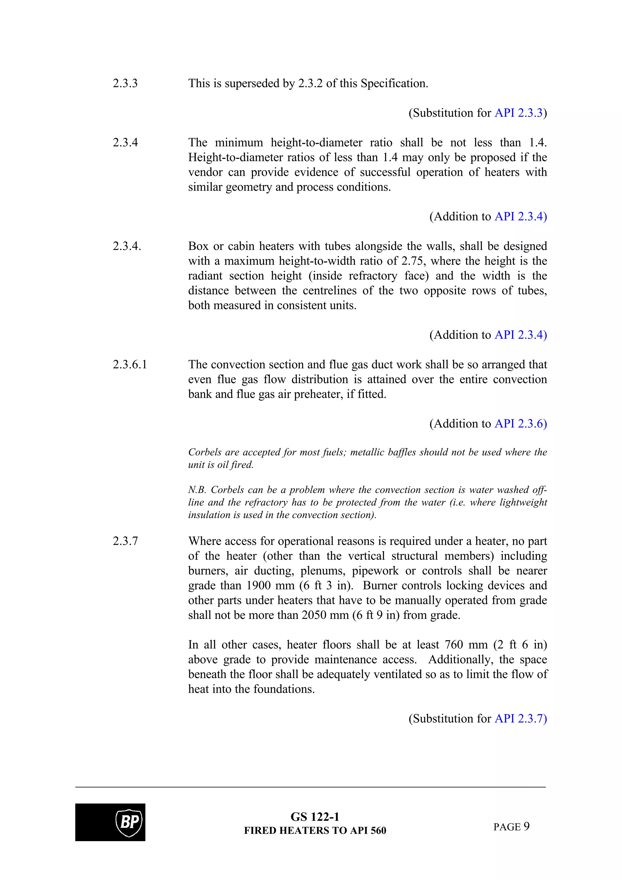GS 122-1
FIRED HEATERS TO API 560 PAGE 9
2.3.3 This is superseded by 2.3.2 of this Specification.
(Substitution for API 2.3.3)
2.3.4 The minimum height-to-diameter ratio shall be not less than 1.4.
Height-to-diameter ratios of less than 1.4 may only be proposed if the
vendor can provide evidence of successful operation of heaters with
similar geometry and process conditions.
(Addition to API 2.3.4)
2.3.4. Box or cabin heaters with tubes alongside the walls, shall be designed
with a maximum height-to-width ratio of 2.75, where the height is the
radiant section height (inside refractory face) and the width is the
distance between the centrelines of the two opposite rows of tubes,
both measured in consistent units.
(Addition to API 2.3.4)
2.3.6.1 The convection section and flue gas duct work shall be so arranged that
even flue gas flow distribution is attained over the entire convection
bank and flue gas air preheater, if fitted.
(Addition to API 2.3.6)
Corbels are accepted for most fuels; metallic baffles should not be used where the
unit is oil fired.
N.B. Corbels can be a problem where the convection section is water washed off-
line and the refractory has to be protected from the water (i.e. where lightweight
insulation is used in the convection section).
2.3.7 Where access for operational reasons is required under a heater, no part
of the heater (other than the vertical structural members) including
burners, air ducting, plenums, pipework or controls shall be nearer
grade than 1900 mm (6 ft 3 in). Burner controls locking devices and
other parts under heaters that have to be manually operated from grade
shall not be more than 2050 mm (6 ft 9 in) from grade.
In all other cases, heater floors shall be at least 760 mm (2 ft 6 in)
above grade to provide maintenance access. Additionally, the space
beneath the floor shall be adequately ventilated so as to limit the flow of
heat into the foundations.
(Substitution for API 2.3.7)
 