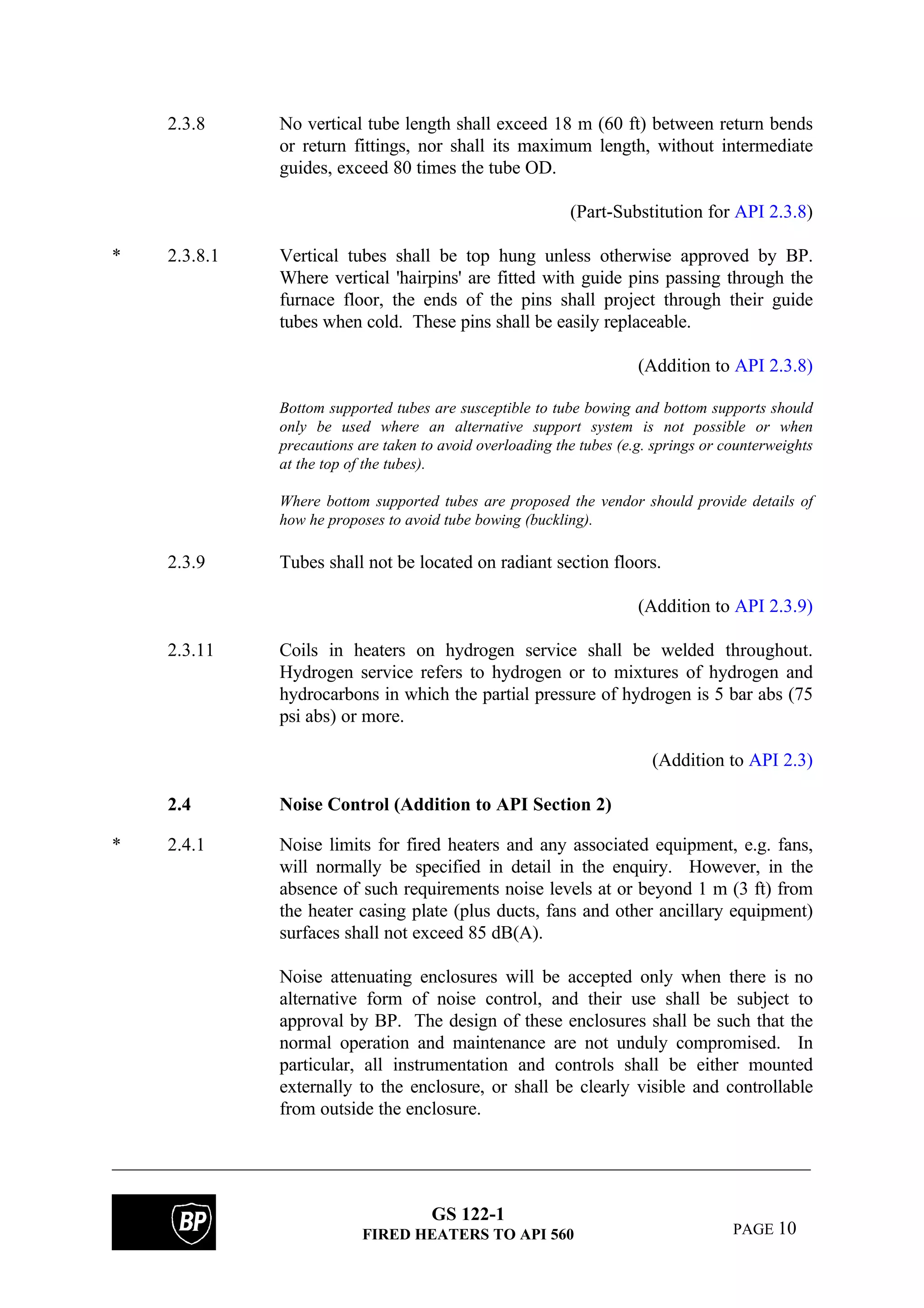 GS 122-1
FIRED HEATERS TO API 560 PAGE 10
2.3.8 No vertical tube length shall exceed 18 m (60 ft) between return bends
or return fittings, nor shall its maximum length, without intermediate
guides, exceed 80 times the tube OD.
(Part-Substitution for API 2.3.8)
* 2.3.8.1 Vertical tubes shall be top hung unless otherwise approved by BP.
Where vertical 'hairpins' are fitted with guide pins passing through the
furnace floor, the ends of the pins shall project through their guide
tubes when cold. These pins shall be easily replaceable.
(Addition to API 2.3.8)
Bottom supported tubes are susceptible to tube bowing and bottom supports should
only be used where an alternative support system is not possible or when
precautions are taken to avoid overloading the tubes (e.g. springs or counterweights
at the top of the tubes).
Where bottom supported tubes are proposed the vendor should provide details of
how he proposes to avoid tube bowing (buckling).
2.3.9 Tubes shall not be located on radiant section floors.
(Addition to API 2.3.9)
2.3.11 Coils in heaters on hydrogen service shall be welded throughout.
Hydrogen service refers to hydrogen or to mixtures of hydrogen and
hydrocarbons in which the partial pressure of hydrogen is 5 bar abs (75
psi abs) or more.
(Addition to API 2.3)
2.4 Noise Control (Addition to API Section 2)
* 2.4.1 Noise limits for fired heaters and any associated equipment, e.g. fans,
will normally be specified in detail in the enquiry. However, in the
absence of such requirements noise levels at or beyond 1 m (3 ft) from
the heater casing plate (plus ducts, fans and other ancillary equipment)
surfaces shall not exceed 85 dB(A).
Noise attenuating enclosures will be accepted only when there is no
alternative form of noise control, and their use shall be subject to
approval by BP. The design of these enclosures shall be such that the
normal operation and maintenance are not unduly compromised. In
particular, all instrumentation and controls shall be either mounted
externally to the enclosure, or shall be clearly visible and controllable
from outside the enclosure.
 