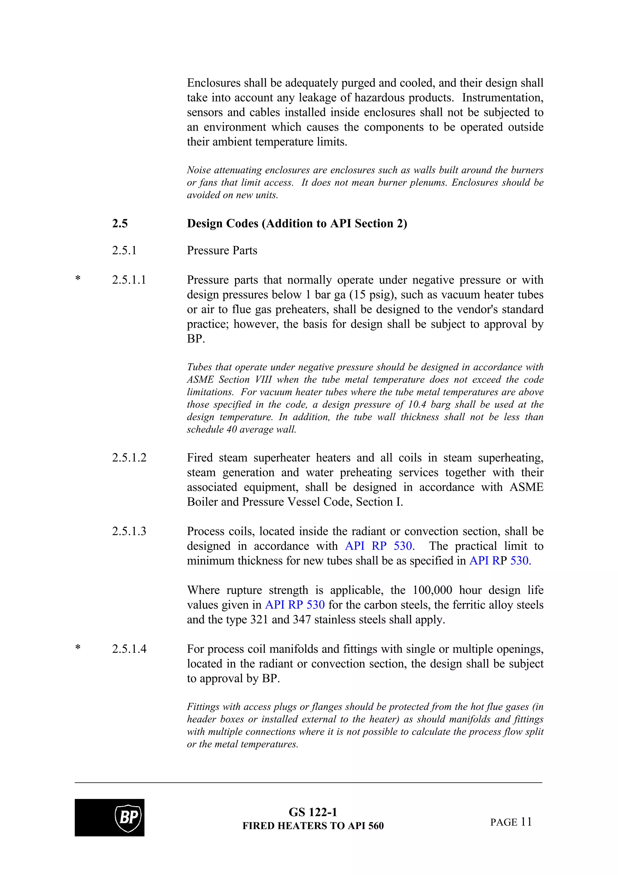 GS 122-1
FIRED HEATERS TO API 560 PAGE 11
Enclosures shall be adequately purged and cooled, and their design shall
take into account any leakage of hazardous products. Instrumentation,
sensors and cables installed inside enclosures shall not be subjected to
an environment which causes the components to be operated outside
their ambient temperature limits.
Noise attenuating enclosures are enclosures such as walls built around the burners
or fans that limit access. It does not mean burner plenums. Enclosures should be
avoided on new units.
2.5 Design Codes (Addition to API Section 2)
2.5.1 Pressure Parts
* 2.5.1.1 Pressure parts that normally operate under negative pressure or with
design pressures below 1 bar ga (15 psig), such as vacuum heater tubes
or air to flue gas preheaters, shall be designed to the vendor's standard
practice; however, the basis for design shall be subject to approval by
BP.
Tubes that operate under negative pressure should be designed in accordance with
ASME Section VIII when the tube metal temperature does not exceed the code
limitations. For vacuum heater tubes where the tube metal temperatures are above
those specified in the code, a design pressure of 10.4 barg shall be used at the
design temperature. In addition, the tube wall thickness shall not be less than
schedule 40 average wall.
2.5.1.2 Fired steam superheater heaters and all coils in steam superheating,
steam generation and water preheating services together with their
associated equipment, shall be designed in accordance with ASME
Boiler and Pressure Vessel Code, Section I.
2.5.1.3 Process coils, located inside the radiant or convection section, shall be
designed in accordance with API RP 530. The practical limit to
minimum thickness for new tubes shall be as specified in API RP 530.
Where rupture strength is applicable, the 100,000 hour design life
values given in API RP 530 for the carbon steels, the ferritic alloy steels
and the type 321 and 347 stainless steels shall apply.
* 2.5.1.4 For process coil manifolds and fittings with single or multiple openings,
located in the radiant or convection section, the design shall be subject
to approval by BP.
Fittings with access plugs or flanges should be protected from the hot flue gases (in
header boxes or installed external to the heater) as should manifolds and fittings
with multiple connections where it is not possible to calculate the process flow split
or the metal temperatures.
 