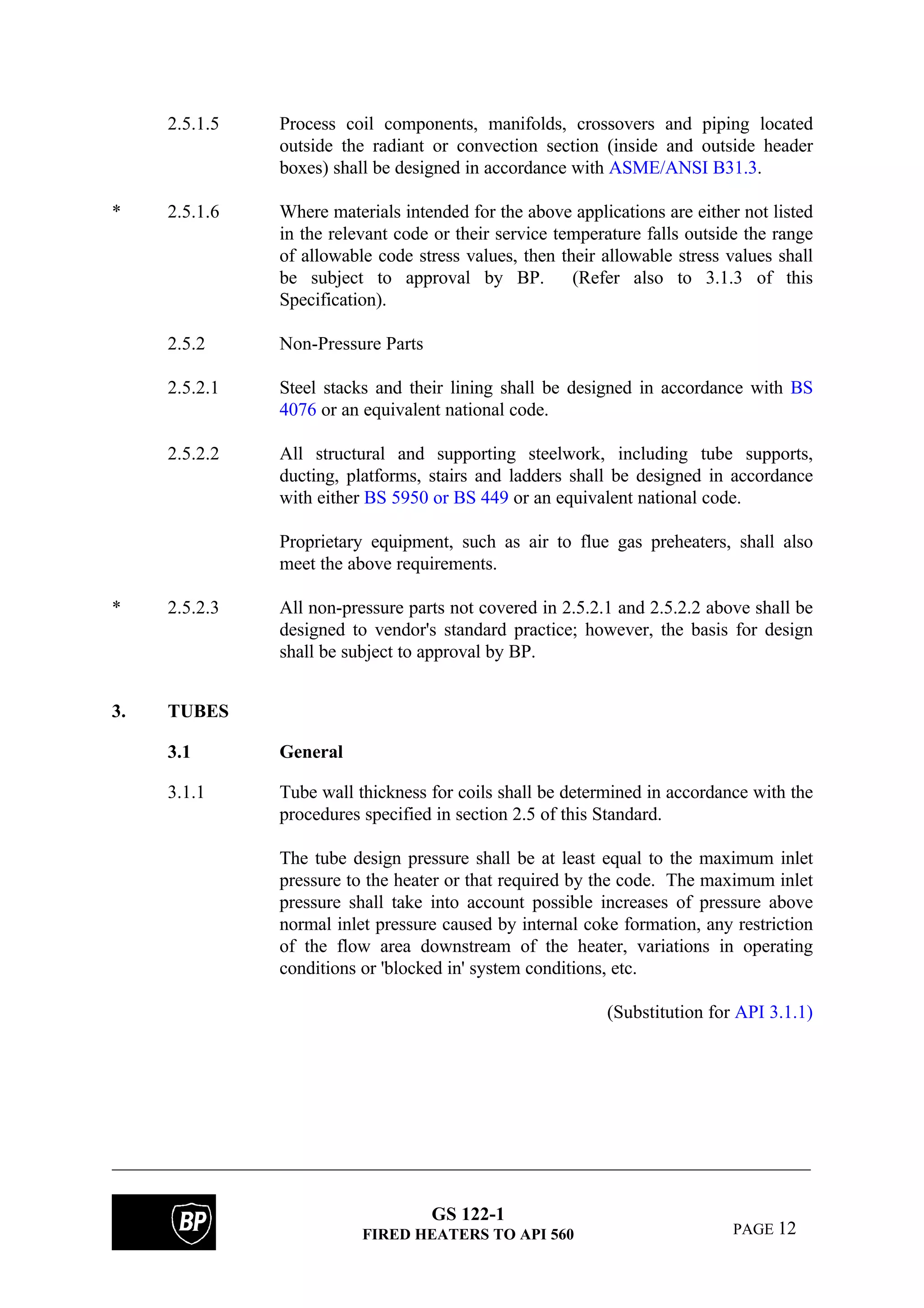 GS 122-1
FIRED HEATERS TO API 560 PAGE 12
2.5.1.5 Process coil components, manifolds, crossovers and piping located
outside the radiant or convection section (inside and outside header
boxes) shall be designed in accordance with ASME/ANSI B31.3.
* 2.5.1.6 Where materials intended for the above applications are either not listed
in the relevant code or their service temperature falls outside the range
of allowable code stress values, then their allowable stress values shall
be subject to approval by BP. (Refer also to 3.1.3 of this
Specification).
2.5.2 Non-Pressure Parts
2.5.2.1 Steel stacks and their lining shall be designed in accordance with BS
4076 or an equivalent national code.
2.5.2.2 All structural and supporting steelwork, including tube supports,
ducting, platforms, stairs and ladders shall be designed in accordance
with either BS 5950 or BS 449 or an equivalent national code.
Proprietary equipment, such as air to flue gas preheaters, shall also
meet the above requirements.
* 2.5.2.3 All non-pressure parts not covered in 2.5.2.1 and 2.5.2.2 above shall be
designed to vendor's standard practice; however, the basis for design
shall be subject to approval by BP.
3. TUBES
3.1 General
3.1.1 Tube wall thickness for coils shall be determined in accordance with the
procedures specified in section 2.5 of this Standard.
The tube design pressure shall be at least equal to the maximum inlet
pressure to the heater or that required by the code. The maximum inlet
pressure shall take into account possible increases of pressure above
normal inlet pressure caused by internal coke formation, any restriction
of the flow area downstream of the heater, variations in operating
conditions or 'blocked in' system conditions, etc.
(Substitution for API 3.1.1)
 