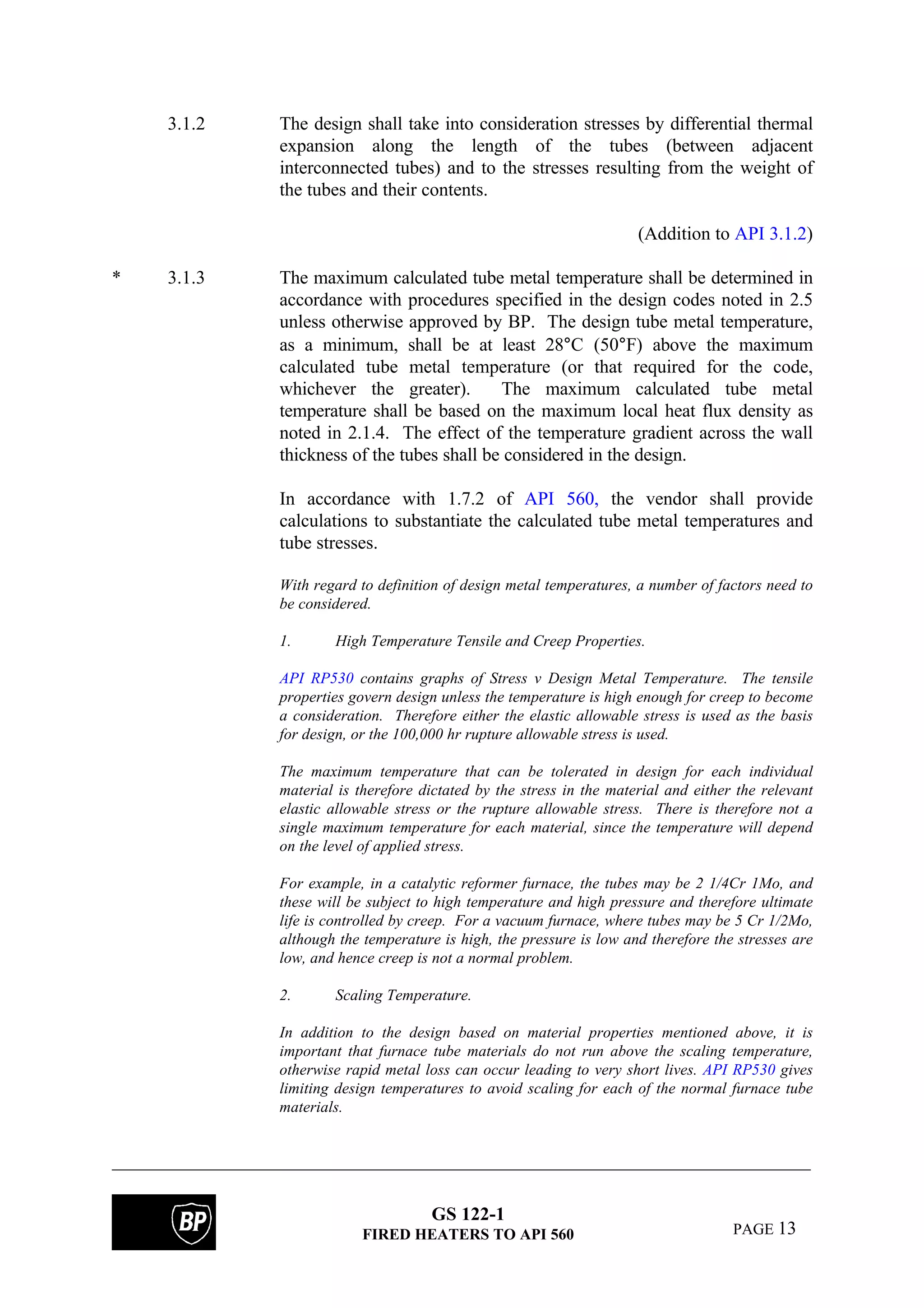 GS 122-1
FIRED HEATERS TO API 560 PAGE 13
3.1.2 The design shall take into consideration stresses by differential thermal
expansion along the length of the tubes (between adjacent
interconnected tubes) and to the stresses resulting from the weight of
the tubes and their contents.
(Addition to API 3.1.2)
* 3.1.3 The maximum calculated tube metal temperature shall be determined in
accordance with procedures specified in the design codes noted in 2.5
unless otherwise approved by BP. The design tube metal temperature,
as a minimum, shall be at least 28°C (50°F) above the maximum
calculated tube metal temperature (or that required for the code,
whichever the greater). The maximum calculated tube metal
temperature shall be based on the maximum local heat flux density as
noted in 2.1.4. The effect of the temperature gradient across the wall
thickness of the tubes shall be considered in the design.
In accordance with 1.7.2 of API 560, the vendor shall provide
calculations to substantiate the calculated tube metal temperatures and
tube stresses.
With regard to definition of design metal temperatures, a number of factors need to
be considered.
1. High Temperature Tensile and Creep Properties.
API RP530 contains graphs of Stress v Design Metal Temperature. The tensile
properties govern design unless the temperature is high enough for creep to become
a consideration. Therefore either the elastic allowable stress is used as the basis
for design, or the 100,000 hr rupture allowable stress is used.
The maximum temperature that can be tolerated in design for each individual
material is therefore dictated by the stress in the material and either the relevant
elastic allowable stress or the rupture allowable stress. There is therefore not a
single maximum temperature for each material, since the temperature will depend
on the level of applied stress.
For example, in a catalytic reformer furnace, the tubes may be 2 1/4Cr 1Mo, and
these will be subject to high temperature and high pressure and therefore ultimate
life is controlled by creep. For a vacuum furnace, where tubes may be 5 Cr 1/2Mo,
although the temperature is high, the pressure is low and therefore the stresses are
low, and hence creep is not a normal problem.
2. Scaling Temperature.
In addition to the design based on material properties mentioned above, it is
important that furnace tube materials do not run above the scaling temperature,
otherwise rapid metal loss can occur leading to very short lives. API RP530 gives
limiting design temperatures to avoid scaling for each of the normal furnace tube
materials.
 